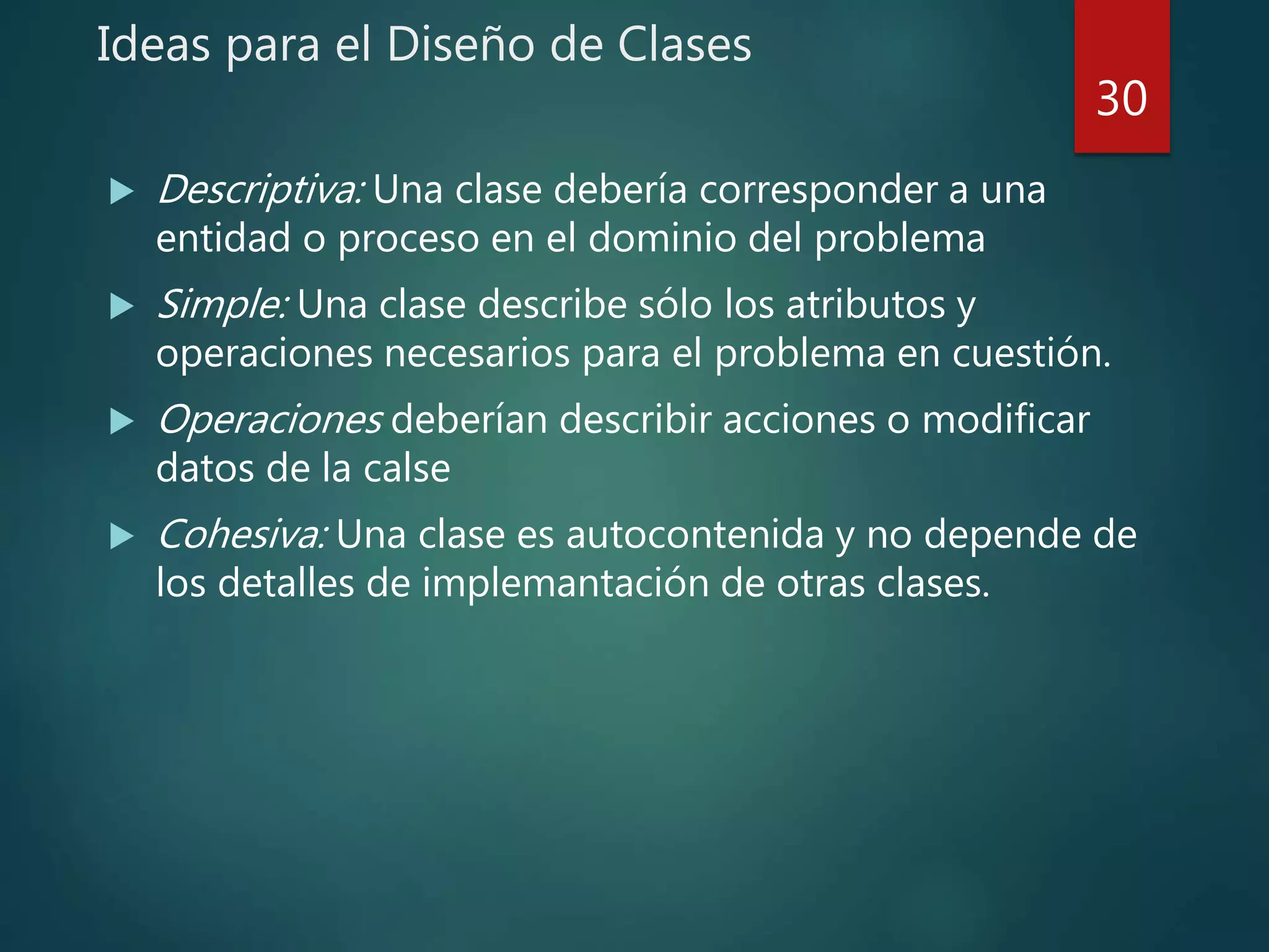 Ideas para el Diseño de Clases
 Descriptiva: Una clase debería corresponder a una
entidad o proceso en el dominio del problema
 Simple: Una clase describe sólo los atributos y
operaciones necesarios para el problema en cuestión.
 Operaciones deberían describir acciones o modificar
datos de la calse
 Cohesiva: Una clase es autocontenida y no depende de
los detalles de implemantación de otras clases.
30
 