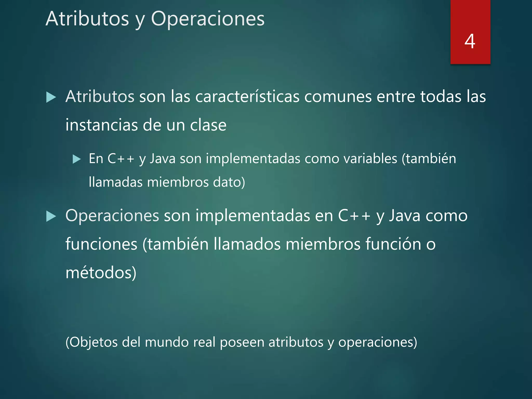 Atributos y Operaciones
 Atributos son las características comunes entre todas las
instancias de un clase
 En C++ y Java son implementadas como variables (también
llamadas miembros dato)
 Operaciones son implementadas en C++ y Java como
funciones (también llamados miembros función o
métodos)
(Objetos del mundo real poseen atributos y operaciones)
4
 