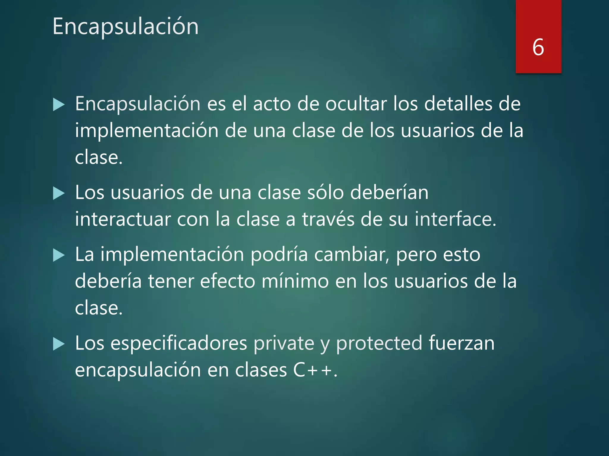 Encapsulación
 Encapsulación es el acto de ocultar los detalles de
implementación de una clase de los usuarios de la
clase.
 Los usuarios de una clase sólo deberían
interactuar con la clase a través de su interface.
 La implementación podría cambiar, pero esto
debería tener efecto mínimo en los usuarios de la
clase.
 Los especificadores private y protected fuerzan
encapsulación en clases C++.
6
 
