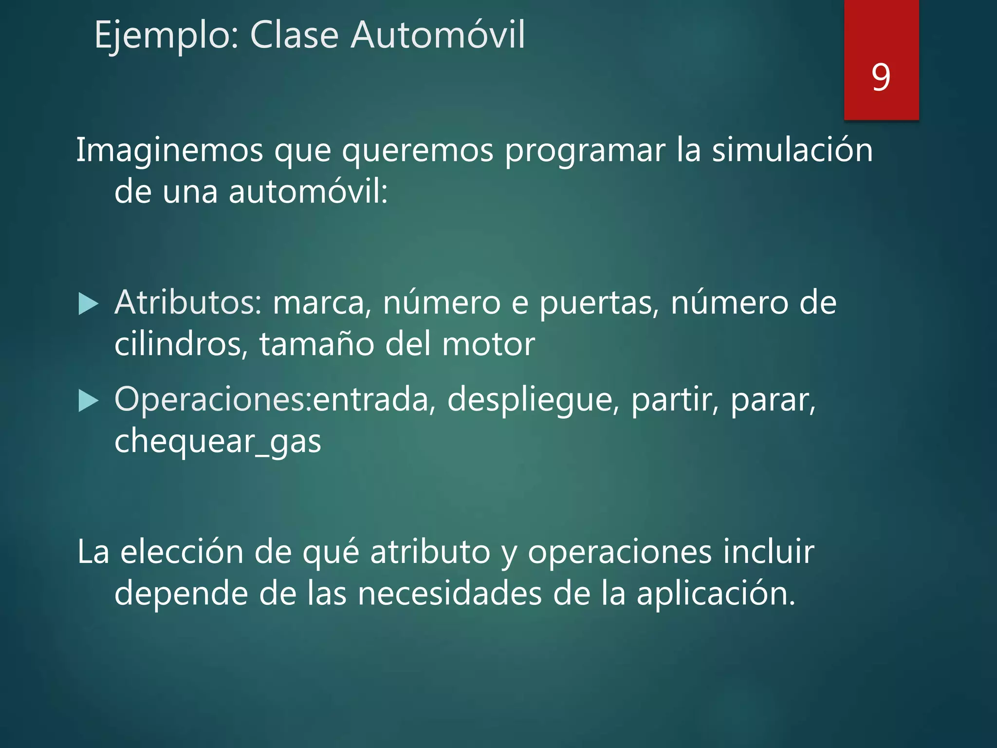 Ejemplo: Clase Automóvil
Imaginemos que queremos programar la simulación
de una automóvil:
 Atributos: marca, número e puertas, número de
cilindros, tamaño del motor
 Operaciones:entrada, despliegue, partir, parar,
chequear_gas
La elección de qué atributo y operaciones incluir
depende de las necesidades de la aplicación.
9
 