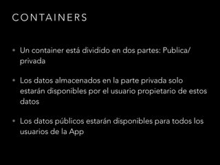 CONTAINERS 
• Un container está dividido en dos partes: Publica/ 
privada 
• Los datos almacenados en la parte privada solo 
estarán disponibles por el usuario propietario de estos 
datos 
• Los datos públicos estarán disponibles para todos los 
usuarios de la App 
 