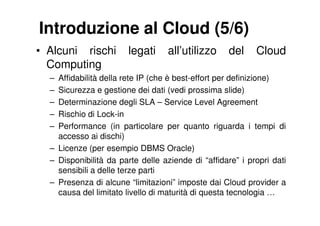 Introduzione al Cloud (5/6)
• Alcuni rischi        legati      all’utilizzo     del    Cloud
  Computing
  – Affidabilità della rete IP (che è best-effort per definizione)
  – Sicurezza e gestione dei dati (vedi prossima slide)
  – Determinazione degli SLA – Service Level Agreement
  – Rischio di Lock-in
  – Performance (in particolare per quanto riguarda i tempi di
    accesso ai dischi)
  – Licenze (per esempio DBMS Oracle)
  – Disponibilità da parte delle aziende di “affidare” i propri dati
    sensibili a delle terze parti
  – Presenza di alcune “limitazioni” imposte dai Cloud provider a
    causa del limitato livello di maturità di questa tecnologia …
 