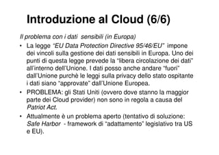 Introduzione al Cloud (6/6)
Il problema con i dati sensibili (in Europa)
• La legge “EU Data Protection Directive 95/46/EU” impone
    dei vincoli sulla gestione dei dati sensibili in Europa. Uno dei
    punti di questa legge prevede la “libera circolazione dei dati”
    all’interno dell’Unione. I dati posso anche andare “fuori”
    dall’Unione purchè le leggi sulla privacy dello stato ospitante
    i dati siano “approvate” dall’Unione Europea.
• PROBLEMA: gli Stati Uniti (ovvero dove stanno la maggior
    parte dei Cloud provider) non sono in regola a causa del
    Patriot Act.
• Attualmente è un problema aperto (tentativo di soluzione:
    Safe Harbor - framework di “adattamento” legislativo tra US
    e EU).
 