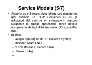 Service Models (5/7)
• Platform as a Service: viene offerta una piattaforma
  (per esempio un HTTP Container) su cui gli
  utilizzatori del servizio (= sviluppatori) possono
  sviluppare le proprie applicazioni senza doversi
  occupare dei dettagli di basso livello (OS, scalabilità,
  ecc.).
• Esempi:
   – Google App Engine (HTTP Servlet e Python)
   – Microsoft Azure (.NET)
   – Nuvola Italiana (Telecom Italia)
   – Heroku (Ruby)
   –…
 
