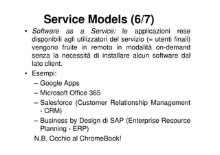Service Models (6/7)
• Software as a Service: le applicazioni rese
  disponibili agli utilizzatori del servizio (= utenti finali)
  vengono fruite in remoto in modalità on-demand
  senza la necessità di installare alcun software dal
  lato client.
• Esempi:
   – Google Apps
   – Microsoft Office 365
   – Salesforce (Customer Relationship Management
     - CRM)
   – Business by Design di SAP (Enterprise Resource
     Planning - ERP)
   N.B. Occhio al ChromeBook!
 