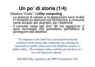 Un po’ di storia (1/4)
Obiettivo “finale”: l’utility computing
• La potenza di calcolo e le applicazioni sono fruibili
  in modalità on-demand con tariffazione a consumo
  come accade, per esempio, per l’elettricità
• Il concetto risale agli anni ’60 ma oggigiorno vi
  sono tecnologie che potrebbero permettere di
  perseguire tale obiettivo

      “ If computers of the kind I have advocated become the
     computers of the future, then computing may someday be
   organized as a public utility just as the telephone system is a
  public utility... The computer utility could become the basis of a
                     new and important industry. ”

     John McCarthy, speaking at the MIT Centennial in 1961
 