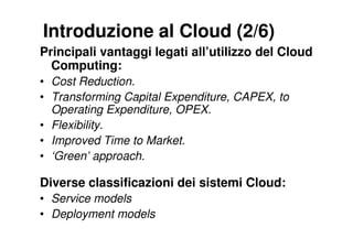 Introduzione al Cloud (2/6)
Principali vantaggi legati all’utilizzo del Cloud
  Computing:
• Cost Reduction.
• Transforming Capital Expenditure, CAPEX, to
  Operating Expenditure, OPEX.
• Flexibility.
• Improved Time to Market.
• ‘Green’ approach.

Diverse classificazioni dei sistemi Cloud:
• Service models
• Deployment models
 