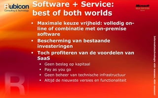 Software + Service: best of both worldsMaximale keuze vrijheid: volledig on-line of combinatie met on-premise softwareBescherming van bestaande investeringenToch profiteren van de voordelen van SaaSGeen beslag op kapitaalPay as you goGeen beheer van technische infrastructuurAltijd de nieuwste versies en functionaliteit