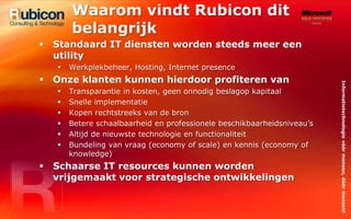 Waarom vindt Rubicon dit belangrijkStandaard IT diensten worden steeds meer een utilityWerkplekbeheer, Hosting, Internet presenceOnze klanten kunnen hierdoor profiteren vanTransparantie in kosten, geen onnodig beslagop kapitaalSnelle implementatieKopen rechtstreeks van de bronBetere schaalbaarheid en professionele beschikbaarheidsniveau’sAltijd de nieuwste technologie en functionaliteitBundeling van vraag (economy of scale) en kennis (economy of knowledge)Schaarse IT resources kunnen worden vrijgemaakt voor strategische ontwikkelingen