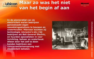 Maar zo was het niet van het begin af aanIn de pionierstijd van de electriciteit waren bedrijven genoodzaakt eigen opwekkingsstations te bouwen en onderhouden. Hiervoor kochten zij technologie (dynamo’s etc.) bij bedrijven als Bell General Electric, en huurden specialisten in voor inrichting, beheer en onderhoud. Alleen door het zelf te doen konden bedrijven een concurrentievoorsprong met electriciteit behalen.