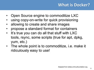 52
What is Docker?
• Open Source engine to commoditize LXC
• using copy-on-write for quick provisioning
• allowing to create and share images
• propose a standard format for containers
• It’s true you can do all that stuff with LXC
tools, rsync, some scripts (true for apt, dpkg,
yum, etc.)
• The whole point is to commoditize, i.e. make it
ridiculously easy to use!
Adapted from slides at linuxfoundation.org
 
