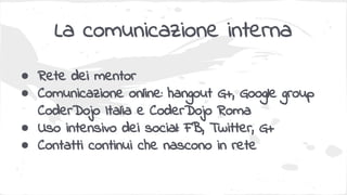 La comunicazione interna
● Rete dei mentor
● Comunicazione online: hangout G+, Google group
CoderDojo Italia e CoderDojo Roma
● Uso intensivo dei social: FB, Twitter, G+
● Contatti continui che nascono in rete
 