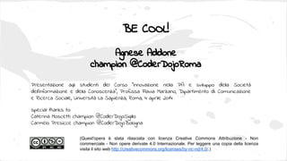 BE COOL!
Agnese Addone
champion @CoderDojoRoma
(Quest'opera è stata rilasciata con licenza Creative Commons Attribuzione - Non
commerciale - Non opere derivate 4.0 Internazionale. Per leggere una copia della licenza
visita il sito web http://creativecommons.org/licenses/by-nc-nd/4.0/.)
special thanks to:
Caterina Moscetti champion @CoderDojoSigillo
Carmelo Presicce champion @CoderDojoBologna
Presentazione agli studenti del Corso “Innovazione nella PA e sviluppo della Società
dell'Informazione e della Conoscenza”, Prof.ssa Flavia Marzano, Dipartimento di Comunicazione
e Ricerca Sociale, Università La Sapienza, Roma, 4 aprile 2014
 
