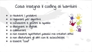 Cosa insegna il coding ai bambini
● a risolvere i problemi
● a ragionare per algoritmi
● a conoscere e gestire lo spazio
● a disegnare in digitale
● a collaborare
● a non essere spettatori passivi ma creatori attivi
● a non disturbare gli altri con le sciocchezze
● a essere “cool”
 
