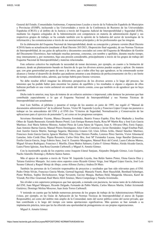 6/9/23, 14:08 NORMADOC
https://www.hacienda.gob.es/DocLeyes/REPOSITORIO NORMATIVA/83409.htm 10/11
General del Estado, Comunidades Autónomas, Corporaciones Locales a través de la Federación Española de Municipios
y Provincias (FEMP), incluyendo a las Universidades a través de la Conferencia de Rectores de las Universidades
Españolas (CRUE) y al ámbito de la Justicia a través del Esquema Judicial de Interoperabilidad y Seguridad (EJIS),
mediante los órganos colegiados de la Administración con competencia en materia de administración digital y sus
respectivos grupos de trabajo; se ha contado también con la opinión de la Industria del sector de tecnologías de la
información y las comunicaciones a través de sus asociaciones principales y de los profesionales que las integran.
En la elaboración del Esquema Nacional de Interoperabilidad, desde su concepción y primera versión (Real Decreto
4/2010) hasta su actualización (mediante el Real Decreto 203/2021, Disposición final segunda), de sus Normas Técnicas
de Interoperabilidad, de sus guías de aplicación y documentos asociados así como del Esquema de Metadatos de Gestión
del Documento Electrónico, han trabajado muchas personas, concretas, con nombre y apellidos, durante mucho tiempo,
muy intensamente y, por momentos, bajo una presión considerable, principalmente a través de los grupos de trabajo del
Esquema Nacional de Interoperabilidad y materias relacionadas.
Este esfuerzo colectivo ha implicado la necesidad de tomar decisiones, por ejemplo, en cuanto a la limitación de
alcances, desde un planteamiento basado en función de lo que los diversos actores pueden aceptar y aplicar. De manera
que, con gran generosidad por parte de unos y de otros, que a todos ellos hay que agradecer, se ha consensuado acotar
alcances y limitar el desarrollo de detalles que pudieran arrastrar a una dinámica de perfeccionamiento sin fin y sin límite
de tiempo, entendiendo todos, además, que tiempo habría para futuras versiones.
No debe resultar difícil imaginar las diferentes perspectivas de los diversos actores a lo largo del proceso, las
tensiones que ha podido haber para encontrar los puntos de equilibrio y los resultados si alguno o algunos de ellos
hubieran porfiado en una visión unilateral sin sentido del interés común, cosa que también es de agradecer que no haya
ocurrido.
Dicho todo lo anterior, muy lejos de tratarse de un esfuerzo anónimo o impersonal, cabe destacar las personas que han
contribuido especialmente a lo que el Esquema Nacional de Interoperabilidad y sus Normas Técnicas de
Interoperabilidad son actualmente:
José Luis Salillas, al jubilarse y pasarme el testigo de los asuntos en junio de 1995, me regaló el “Manual de
documentos administrativos” de la editorial Tecnos. Víctor M. Izquierdo Loyola y Francisco López Crespo me pusieron a
trabajar en los antecedentes del ENI y el ENS (los “Criterios de Seguridad, Normalización y Conservación de las
aplicaciones para el ejercicio de potestades”), así como en los programas europeos.
Severiano Hernández Vicente, Blanca Desantes Fernández, Beatriz Franco Espiño; Eloy Ruiz Madueño y Josefina
Otheo de Tejada Barasoain; Gerardo Bustos Pretel, Luis Enrique Romera Iruela, Rosa Mª Martín Rey y José Luis García
Martínez; José María Sobrino Moreno, Andoni Pérez de Lema Sáenz de Viguera; Joan A. Olivares Obis, Enric Espejo;
Juan Antonio Barras García; Manuel Perera Domínguez; Aitor Cubo Contreras y Javier Hernández; Angel Esteban Paúl;
José Aurelio García Martín; Santiago Segarra; Maximino Linares Gil; Lluis Alfons Ariño, Daniel Sánchez Martínez,
Francisco Jesús García García; Ignacio Martínez Vila, César Herrero Pombo, Lorenzo Pérez Sarrión, Víctor Almonacid
Lamelas; Julio Cerdá Díaz, Pepita Raventós; Carlos Ortiz Bru; José Mª Fernández Lacasa, Jorge Barallat Quincoses,
Emilio García García, Jorge Fabeiro Sanz, José A. Eusamio Mazagatos, Manuel Ruiz del Corral, Laura Cabezas Manso,
Miguel Álvarez Rodríguez, Francisco J. Murillo, Elena Muñoz Salinero, Carlos F. Gómez Muñoz, Aleida Alcaide García,
Laura Flores Iglesias, Ana Rosa Guzmán Carbonell; y Miguel A. Amutio Gómez.
Con la inestimable ayuda de los expertos como Joaquim Llansó Sanjuan, Alejandro Delgado Gómez, Luis Guijarro,
Nacho Alamillo Domingo y Roberto Santos Santos.
Más el apoyo de soportes a través de Victor M. Izquierdo Loyola, Ana Belén Santos Pintor, Elena García Díez y
Tatiana Gutiérrez Marqués. Así como otros soportes como Ricardo Gómez Veiga, José Miguel López García, José Luis
Seoane Cabezal y Raquel Monje de Abajo; como Alfonso Zurita y Andrea Di Maio.
También las personas de la Comisión responsables de proyectos y resultados que han sido relevantes para el ENI:
Pedro Ortún Silván, Francisco García Morán, Gertrud Ingestad, Manuela Finetti, Bent Hauschildt, Bernhard Schnittger,
Pieter Wellens, Sophie Devleshouwer, Serge Novaretti, Gavino Murgia, Barbara Held, Margarida Abecasis, Karel de
Vriendt, Per-Olav Gramstad, Raúl Mario Abril Jiménez, Mario Campolargo y Natalia Aristimuño.
Sin olvidar a mis superiores jerárquicos que han apoyado, a menudo con paciencia, las tareas tanto de la elaboración
del ENI, Juan Miguel Márquez, Ricardo Delgado, Fernando de Pablo Martín, Carlos Marcos Martín, Esther Arizmendi
Gutiérrez, Domingo Molina Moscoso, Juan Jesús Torres Carbonell.
Y teniendo en cuenta que ha habido numerosas personas de los grupos de trabajo de las Administraciones Públicas
(véase, por ejemplo, en las Guías de Aplicación de las Normas Técnicas de Interoperabilidad el anexo de Equipo
Responsable), así como del ámbito más amplio de la Comunidad, tanto del sector público como del sector privado, que
han contribuido a lo largo del tiempo con tantas aportaciones significativas. Más quienes se han sumado a su
implantación práctica, tarea que les ha ofrecido una oportunidad de protagonismo en sus propias organizaciones.
Miguel A. Amutio Gómez
 