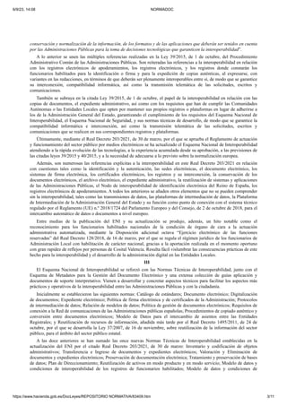 6/9/23, 14:08 NORMADOC
https://www.hacienda.gob.es/DocLeyes/REPOSITORIO NORMATIVA/83409.htm 3/11
conservación y normalización de la información, de los formatos y de las aplicaciones que deberán ser tenidos en cuenta
por las Administraciones Públicas para la toma de decisiones tecnológicas que garanticen la interoperabilidad”.
A lo anterior se unen las múltiples referencias realizadas en la Ley 39/2015, de 1 de octubre, del Procedimiento
Administrativo Común de las Administraciones Públicas. Son reiteradas las referencias a la interoperabilidad en relación
con los registros electrónicos de apoderamientos, los registros electrónicos, y los registros donde constarán los
funcionarios habilitados para la identificación o firma y para la expedición de copias auténticas, al expresarse, con
variantes en las redacciones, en términos de que deberán ser plenamente interoperables entre sí, de modo que se garantice
su interconexión, compatibilidad informática, así como la transmisión telemática de las solicitudes, escritos y
comunicaciones.
También se subraya en la citada Ley 39/2015, de 1 de octubre, el papel de la interoperabilidad en relación con las
copias de documentos, el expediente administrativo, así como con los requisitos que han de cumplir las Comunidades
Autónomas o las Entidades Locales que opten por mantener sus propios registros o plataformas en lugar de adherirse a
los de la Administración General del Estado, garantizando el cumplimiento de los requisitos del Esquema Nacional de
Interoperabilidad, el Esquema Nacional de Seguridad, y sus normas técnicas de desarrollo, de modo que se garantice la
compatibilidad informática e interconexión, así como la transmisión telemática de las solicitudes, escritos y
comunicaciones que se realicen en sus correspondientes registros y plataformas.
Últimamente, mediante el Real Decreto 203/2021, de 30 de marzo, por el que se aprueba el Reglamento de actuación
y funcionamiento del sector público por medios electrónicos se ha actualizado el Esquema Nacional de Interoperabilidad
atendiendo a la rápida evolución de las tecnologías, a la experiencia acumulada desde su aprobación, a las previsiones de
las citadas leyes 39/2015 y 40/2015, y a la necesidad de adecuarse a lo previsto sobre la normalización europea.
Además, son numerosas las referencias explícitas a la interoperabilidad en este Real Decreto 203/2021 en relación
con cuestiones tales como la identificación y la autenticación, las sedes electrónicas, el documento electrónico, los
sistemas de firma electrónica, los certificados electrónicos, los registros y su interconexión, la conservación de los
documentos electrónicos, el archivo electrónico, el expediente administrativo, la reutilización de sistemas y aplicaciones
de las Administraciones Públicas, el Nodo de interoperabilidad de identificación electrónica del Reino de España, los
registros electrónicos de apoderamientos. A todos los anteriores se añaden otros elementos que no se pueden comprender
sin la interoperabilidad, tales como las transmisiones de datos, las plataformas de intermediación de datos, la Plataforma
de Intermediación de la Administración General del Estado y su función como punto de conexión con el sistema técnico
regulado por el Reglamento (UE) n.º 2018/1724 del Parlamento Europeo y del Consejo, de 2 de octubre de 2018, para el
intercambio automático de datos o documentos a nivel europeo.
Entre medias de la publicación del ENI y su actualización se produjo, además, un hito notable como el
reconocimiento para los funcionarios habilitados nacionales de la condición de órgano de cara a la actuación
administrativa automatizada, mediante la Disposición adicional octava “Ejercicio electrónico de las funciones
reservadas” del Real Decreto 128/2018, de 16 de marzo, por el que se regula el régimen jurídico de los funcionarios de
Administración Local con habilitación de carácter nacional, gracias a la aportación realizada en el momento oportuno
con gran rapidez de reflejos por personas de Cosital Valencia. Resulta fácil vislumbrar las consecuencias prácticas de este
hecho para la interoperabilidad y el desarrollo de la administración digital en las Entidades Locales.
III
El Esquema Nacional de Interoperabilidad se reforzó con las Normas Técnicas de Interoperabilidad, junto con el
Esquema de Metadatos para la Gestión del Documento Electrónico y una extensa colección de guías aplicación y
documentos de soporte interpretativo. Vienen a desarrollar y concretar aspectos técnicos para facilitar los aspectos más
prácticos y operativos de la interoperabilidad entre las Administraciones Públicas y con la ciudadanía.
Inicialmente se establecieron las siguientes normas: Catálogo de estándares; Documento electrónico; Digitalización
de documentos; Expediente electrónico; Política de firma electrónica y de certificados de la Administración; Protocolos
de intermediación de datos; Relación de modelos de datos; Política de gestión de documentos electrónicos; Requisitos de
conexión a la Red de comunicaciones de las Administraciones públicas españolas; Procedimientos de copiado auténtico y
conversión entre documentos electrónicos; Modelo de Datos para el intercambio de asientos entre las Entidades
Registrales; y Reutilización de recursos de información, añadida más tarde por el Real Decreto 1495/2011, de 24 de
octubre, por el que se desarrolla la Ley 37/2007, de 16 de noviembre, sobre reutilización de la información del sector
público, para el ámbito del sector público estatal.
A las doce anteriores se han sumado las once nuevas Normas Técnicas de Interoperabilidad establecidas en la
actualización del ENI por el citado Real Decreto 203/2021, de 30 de marzo: Inventario y codificación de objetos
administrativos; Transferencia e Ingreso de documentos y expedientes electrónicos; Valoración y Eliminación de
documentos y expedientes electrónicos; Preservación de documentación electrónica; Tratamiento y preservación de bases
de datos; Plan de Direccionamiento; Reutilización de activos en modo producto y en modo servicio; Modelo de datos y
condiciones de interoperabilidad de los registros de funcionarios habilitados; Modelo de datos y condiciones de
 