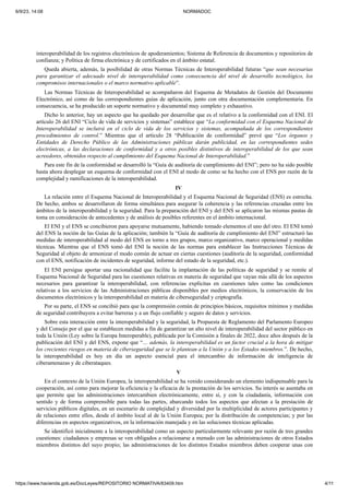 6/9/23, 14:08 NORMADOC
https://www.hacienda.gob.es/DocLeyes/REPOSITORIO NORMATIVA/83409.htm 4/11
interoperabilidad de los registros electrónicos de apoderamientos; Sistema de Referencia de documentos y repositorios de
confianza; y Política de firma electrónica y de certificados en el ámbito estatal.
Queda abierta, además, la posibilidad de otras Normas Técnicas de Interoperabilidad futuras “que sean necesarias
para garantizar el adecuado nivel de interoperabilidad como consecuencia del nivel de desarrollo tecnológico, los
compromisos internacionales o el marco normativo aplicable”.
Las Normas Técnicas de Interoperabilidad se acompañaron del Esquema de Metadatos de Gestión del Documento
Electrónico, así como de las correspondientes guías de aplicación, junto con otra documentación complementaria. En
consecuencia, se ha producido un soporte normativo y documental muy completo y exhaustivo.
Dicho lo anterior, hay un aspecto que ha quedado por desarrollar que es el relativo a la conformidad con el ENI. El
artículo 26 del ENI “Ciclo de vida de servicios y sistemas” establece que “La conformidad con el Esquema Nacional de
Interoperabilidad se incluirá en el ciclo de vida de los servicios y sistemas, acompañada de los correspondientes
procedimientos de control.” Mientras que el artículo 28 “Publicación de conformidad” prevé que “Los órganos y
Entidades de Derecho Público de las Administraciones públicas darán publicidad, en las correspondientes sedes
electrónicas, a las declaraciones de conformidad y a otros posibles distintivos de interoperabilidad de los que sean
acreedores, obtenidos respecto al cumplimiento del Esquema Nacional de Interoperabilidad.”
Para este fin de la conformidad se desarrolló la “Guía de auditoría de cumplimiento del ENI”; pero no ha sido posible
hasta ahora desplegar un esquema de conformidad con el ENI al modo de como se ha hecho con el ENS por razón de la
complejidad y ramificaciones de la interoperabilidad.
IV
La relación entre el Esquema Nacional de Interoperabilidad y el Esquema Nacional de Seguridad (ENS) es estrecha.
De hecho, ambos se desarrollaron de forma simultánea para asegurar la coherencia y las referencias cruzadas entre los
ámbitos de la interoperabilidad y la seguridad. Para la preparación del ENI y del ENS se aplicaron las mismas pautas de
toma en consideración de antecedentes y de análisis de posibles referentes en el ámbito internacional.
El ENI y el ENS se concibieron para apoyarse mutuamente, habiendo tomado elementos el uno del otro. El ENI tomó
del ENS la noción de las Guías de la aplicación; también la “Guía de auditoría de cumplimiento del ENI” estructuró las
medidas de interoperabilidad al modo del ENS en torno a tres grupos, marco organizativo, marco operacional y medidas
técnicas. Mientras que el ENS tomó del ENI la noción de las normas para establecer las Instrucciones Técnicas de
Seguridad al objeto de armonizar el modo común de actuar en ciertas cuestiones (auditoría de la seguridad, conformidad
con el ENS, notificación de incidentes de seguridad, informe del estado de la seguridad, etc.).
El ENI persigue aportar una racionalidad que facilite la implantación de las políticas de seguridad y se remite al
Esquema Nacional de Seguridad para las cuestiones relativas en materia de seguridad que vayan más allá de los aspectos
necesarios para garantizar la interoperabilidad, con referencias explícitas en cuestiones tales como las condiciones
relativas a los servicios de las Administraciones públicas disponibles por medios electrónicos, la conservación de los
documentos electrónicos y la interoperabilidad en materia de ciberseguridad y criptografía.
Por su parte, el ENS se concibió para que la comprensión común de principios básicos, requisitos mínimos y medidas
de seguridad contribuyera a evitar barreras y a un flujo confiable y seguro de datos y servicios.
Sobre esta interacción entre la interoperabilidad y la seguridad, la Propuesta de Reglamento del Parlamento Europeo
y del Consejo por el que se establecen medidas a fin de garantizar un alto nivel de interoperabilidad del sector público en
toda la Unión (Ley sobre la Europa Interoperable), publicada por la Comisión a finales de 2022, doce años después de la
publicación del ENI y del ENS, expone que “… además, la interoperabilidad es un factor crucial a la hora de mitigar
los crecientes riesgos en materia de ciberseguridad que se le plantean a la Unión y a los Estados miembros.”. De hecho,
la interoperabilidad es hoy en día un aspecto esencial para el intercambio de información de inteligencia de
ciberamenazas y de ciberataques.
V
En el contexto de la Unión Europea, la interoperabilidad se ha venido considerando un elemento indispensable para la
cooperación, así como para mejorar la eficiencia y la eficacia de la prestación de los servicios. Su interés se asentaba en
que permite que las administraciones intercambien electrónicamente, entre sí, y con la ciudadanía, información con
sentido y de forma comprensible para todas las partes, abarcando todos los aspectos que afectan a la prestación de
servicios públicos digitales, en un escenario de complejidad y diversidad por la multiplicidad de actores participantes y
de relaciones entre ellos, desde el ámbito local al de la Unión Europea; por la distribución de competencias; y por las
diferencias en aspectos organizativos, en la información manejada y en las soluciones técnicas aplicadas.
Se identificó inicialmente a la interoperabilidad como un aspecto particularmente relevante por razón de tres grandes
cuestiones: ciudadanos y empresas se ven obligados a relacionarse a menudo con las administraciones de otros Estados
miembros distintos del suyo propio; las administraciones de los distintos Estados miembros deben cooperar unas con
 