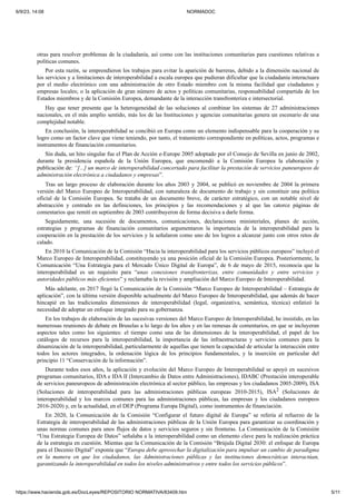6/9/23, 14:08 NORMADOC
https://www.hacienda.gob.es/DocLeyes/REPOSITORIO NORMATIVA/83409.htm 5/11
otras para resolver problemas de la ciudadanía, así como con las instituciones comunitarias para cuestiones relativas a
políticas comunes.
Por esta razón, se emprendieron los trabajos para evitar la aparición de barreras, debido a la dimensión nacional de
los servicios y a limitaciones de interoperabilidad a escala europea que pudieran dificultar que la ciudadanía interactuara
por el medio electrónico con una administración de otro Estado miembro con la misma facilidad que ciudadanos y
empresas locales; o la aplicación de gran número de actos y políticas comunitarias, responsabilidad compartida de los
Estados miembros y de la Comisión Europea, demandante de la interacción transfronteriza e intersectorial.
Hay que tener presente que la heterogeneidad de las soluciones al combinar los sistemas de 27 administraciones
nacionales, en el más amplio sentido, más los de las Instituciones y agencias comunitarias genera un escenario de una
complejidad notable.
En conclusión, la interoperabilidad se concibió en Europa como un elemento indispensable para la cooperación y su
logro como un factor clave que viene teniendo, por tanto, el tratamiento correspondiente en políticas, actos, programas e
instrumentos de financiación comunitarios.
Sin duda, un hito singular fue el Plan de Acción e-Europe 2005 adoptado por el Consejo de Sevilla en junio de 2002,
durante la presidencia española de la Unión Europea, que encomendó a la Comisión Europea la elaboración y
publicación de: “[...] un marco de interoperabilidad concertado para facilitar la prestación de servicios paneuropeos de
administración electrónica a ciudadanos y empresas”.
Tras un largo proceso de elaboración durante los años 2003 y 2004, se publicó en noviembre de 2004 la primera
versión del Marco Europeo de Interoperabilidad, con naturaleza de documento de trabajo y sin constituir una política
oficial de la Comisión Europea. Se trataba de un documento breve, de carácter estratégico, con un notable nivel de
abstracción y centrado en las definiciones, los principios y las recomendaciones y al que las catorce páginas de
comentarios que remití en septiembre de 2003 contribuyeron de forma decisiva a darle forma.
Seguidamente, una sucesión de documentos, comunicaciones, declaraciones ministeriales, planes de acción,
estrategias y programas de financiación comunitarios argumentaron la importancia de la interoperabilidad para la
cooperación en la prestación de los servicios y la señalaron como uno de los logros a alcanzar junto con otros retos de
calado.
En 2010 la Comunicación de la Comisión “Hacia la interoperabilidad para los servicios públicos europeos” incluyó el
Marco Europeo de Interoperabilidad, constituyendo ya una posición oficial de la Comisión Europea. Posteriormente, la
Comunicación “Una Estrategia para el Mercado Único Digital de Europa”, de 6 de mayo de 2015, reconocía que la
interoperabilidad es un requisito para “unas conexiones transfronterizas, entre comunidades y entre servicios y
autoridades públicos más eficientes” y reclamaba la revisión y ampliación del Marco Europeo de Interoperabilidad.
Más adelante, en 2017 llegó la Comunicación de la Comisión “Marco Europeo de Interoperabilidad – Estrategia de
aplicación”, con la última versión disponible actualmente del Marco Europeo de Interoperabilidad, que además de hacer
hincapié en las tradicionales dimensiones de interoperabilidad (legal, organizativa, semántica, técnica) enfatizó la
necesidad de adoptar un enfoque integrado para su gobernanza.
En los trabajos de elaboración de las sucesivas versiones del Marco Europeo de Interoperabilidad, he insistido, en las
numerosas reuniones de debate en Bruselas a lo largo de los años y en las remesas de comentarios, en que se incluyeran
aspectos tales como los siguientes: el tiempo como una de las dimensiones de la interoperabilidad, el papel de los
catálogos de recursos para la interoperabilidad, la importancia de las infraestructuras y servicios comunes para la
dinamización de la interoperabilidad, particularmente de aquellas que tienen la capacidad de articular la interacción entre
todos los actores integrados, la ordenación lógica de los principios fundamentales, y la inserción en particular del
principio 11 “Conservación de la información”.
Durante todos esos años, la aplicación y evolución del Marco Europeo de Interoperabilidad se apoyó en sucesivos
programas comunitarios, IDA e IDA II (Intercambio de Datos entre Administraciones), IDABC (Prestación interoperable
de servicios paneuropeos de administración electrónica al sector público, las empresas y los ciudadanos 2005-2009), ISA
(Soluciones de interoperabilidad para las administraciones públicas europeas 2010-2015), ISA2 (Soluciones de
interoperabilidad y los marcos comunes para las administraciones públicas, las empresas y los ciudadanos europeos
2016-2020) y, en la actualidad, en el DEP (Programa Europa Digital), como instrumentos de financiación.
En 2020, la Comunicación de la Comisión “Configurar el futuro digital de Europa” se refería al refuerzo de la
Estrategia de interoperabilidad de las administraciones públicas de la Unión Europea para garantizar su coordinación y
unas normas comunes para unos flujos de datos y servicios seguros y sin fronteras. La Comunicación de la Comisión
“Una Estrategia Europea de Datos” señalaba a la interoperabilidad como un elemento clave para la realización práctica
de la estrategia en cuestión. Mientas que la Comunicación de la Comisión “Brújula Digital 2030: el enfoque de Europa
para el Decenio Digital” exponía que “Europa debe aprovechar la digitalización para impulsar un cambio de paradigma
en la manera en que los ciudadanos, las Administraciones públicas y las instituciones democráticas interactúan,
garantizando la interoperabilidad en todos los niveles administrativos y entre todos los servicios públicos”.
 