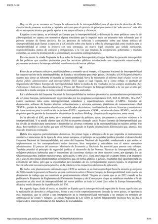 6/9/23, 14:08 NORMADOC
https://www.hacienda.gob.es/DocLeyes/REPOSITORIO NORMATIVA/83409.htm 6/11
Hoy en día ya se reconoce en Europa la relevancia de la interoperabilidad para el ejercicio de derechos de libre
circulación de personas, servicios y capitales, así como para el ejercicio de principios como el de ‘solo una vez’, más allá
de ser un aspecto técnico que puede aportar a una mayor eficacia y eficiencia.
Llegados a esta época, se evidenció en Europa que la interoperabilidad, a diferencia de otras políticas como la de
ciberseguridad, no cuenta con normativa alguna vinculante que la impulse hacia un escenario más reforzado que le
permita avanzar de forma decisiva. En los procesos de reflexión y comentarios sobre una futura política de
interoperabilidad pude llamar la atención a la Comisión sobre este hecho y sobre la ciberseguridad como modelo para la
interoperabilidad al contar la primera con una estrategia, un marco legal creciente que señala estructuras,
responsabilidades, puntos de contacto y obligaciones, a la vez que medidas de cooperación, gobernanza y medidas
concretas, así como la promoción de la comunidad y ecosistema correspondientes.
Por esta razón, la citada Propuesta de Ley sobre la Europa Interoperable persigue facilitar la ejecución interoperable
de las políticas que resultan pertinentes para los servicios públicos introduciendo una cooperación estructurada y
permanente en torno a la interoperabilidad transfronteriza del sector público.
VI
Fruto de un esfuerzo colectivo, multidisciplinar y sostenido en el tiempo, el Esquema Nacional de Interoperabilidad
ha supuesto un hito en la interoperabilidad en España y un referente para otros países. De hecho, el ENI ha posicionado a
nuestro país como un referente en materia de interoperabilidad. Sirva de testimonio el informe State-of-play report on
digital public administration and interoperability 2022 según el cual España, tal y como refleja el apartado de
Seguimiento del Marco Europeo de Interoperabilidad, lidera la media de los resultados en los campos analizados (Key
Performance Indicators, Recomendaciones y Pilares del Marco Europeo de Interoperabilidad), a la vez que se sitúa por
encima de la media europea en la mayoría de los indicadores analizados.
En la elaboración del Esquema Nacional de Interoperabilidad se tuvieron presentes las recomendaciones provenientes
de la Unión Europea, particularmente las producidas por los programas comunitarios IDA, IDA II, IDABC, ISA, ISA2
(sobre cuestiones tales como interoperabilidad, estándares y especificaciones abiertas -CAMSS-, formatos de
documentos, software de fuentes abiertas, infraestructuras y servicios comunes, plataforma de comunicaciones -Red
TESTA-, gestión de documentos electrónicos, certificados electrónicos, reutilización de activos, licencias y condiciones
de licenciamiento para la reutilización de activos -EUPL-, repositorios -OSOR-, modelos de datos -SEMIC-, modelo de
requisitos para la gestión de documentos electrónicos de archivo -MoReq-, directrices de arquitectura, entre otros).
Se ha ubicado el ENI, por tanto, en el contexto europeo de políticas, actos, documentos y servicios relativos a la
interoperabilidad. Y se puede afirmar que el ENI se encuentra alineado con el Marco Europeo de Interoperabilidad que
ha servido de modelo para estructurar y desarrollar las diversas vertientes de la interoperabilidad en nuestro ámbito. Sin
duda. Pero también es un hecho que con el ENI hemos seguido en España orientaciones diferenciales que, además, han
marcado tendencia aventajada.
Habría tres aspectos particularmente distintivos. En primer lugar, a diferencia de lo que imperaba en instrumentos
similares o intenciones de la época de otros países europeos, el principio de seguridad jurídica presidió el desarrollo del
Esquema Nacional de Interoperabilidad, así como del Esquema Nacional de Seguridad, conduciendo a que ambos se
implementaran en los correspondientes reales decretos, bien integrados y articulados con el marco normativo
administrativo. El parecer del entonces Ministerio de Economía y Hacienda fue esencial para asentar este enfoque.
También presidió el principio de seguridad jurídica el desarrollo de las Normas Técnicas de Interoperabilidad, que
reflejaron prácticas habituales para el tratamiento de cuestiones técnicas en otros sectores como, por ejemplo, los de
telecomunicaciones, espectro radioeléctrico, edificación, y obra civil. Esta aproximación se adoptó frente a un escenario
en el que en otros países predominaban instrumentos que, en forma, gráficos y colores, resultaban muy aparentes para los
consultores del ramo, pero que se encontraban desvinculados de los correspondientes marcos legales, ni disponían de
fuerza suficiente necesaria para ejercerlos en la práctica en los respectivos dominios de aplicación.
De hecho, este planteamiento orientado a que el ENI se asentara en un instrumento legal llamó la atención ya en junio
de 2008 cuando lo presenté en Bruselas en una conferencia sobre el Marco Europeo de Interoperabilidad, todavía este un
documento de trabajo que no constituía un posicionamiento oficial. Téngase en cuenta que es en 2022 cuando se ha
publicado la Propuesta de Reglamento del Parlamento Europeo y del Consejo por el que se establecen medidas a fin de
garantizar un alto nivel de interoperabilidad del sector público en toda la Unión (Ley sobre la Europa Interoperable),
década y media después de la publicación del ENI.
En segundo lugar, desde el inicio, se percibió en España que la interoperabilidad impactaba de forma significativa en
la realización de derechos y obligaciones, frente a una visión sorprendentemente limitada de otros países, en apariencia
más avanzados, que se ceñían a una interpretación de la interoperabilidad restringida a un impacto en términos de
optimización de costes y tiempos. La citada Propuesta de Ley sobre la Europa Interoperable reconoce hoy en día el
impacto de la interoperabilidad en los derechos de la ciudadanía.
 