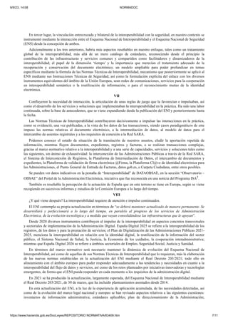 6/9/23, 14:08 NORMADOC
https://www.hacienda.gob.es/DocLeyes/REPOSITORIO NORMATIVA/83409.htm 7/11
En tercer lugar, la vinculación entrecruzada y bilateral de la interoperabilidad con la seguridad, en nuestro contexto se
instrumentó mediante la interacción entre el Esquema Nacional de Interoperabilidad y el Esquema Nacional de Seguridad
(ENS) desde la concepción de ambos.
Adicionalmente a los tres anteriores, habría más aspectos reseñables en nuestro enfoque, tales como un tratamiento
global de la interoperabilidad, más allá de un mero catálogo de estándares, reconociendo desde el principio la
contribución de las infraestructuras y servicios comunes y compartidos como facilitadores y dinamizadores de la
interoperabilidad; el papel de la dimensión ‘tiempo’ y la importancia que merecían el tratamiento adecuado de la
recuperación y conservación del documento electrónico; un modelo ampliable para poder profundizar en temas
específicos mediante la fórmula de las Normas Técnicas de Interoperabilidad, mecanismo que posteriormente se aplicó al
ENS mediante sus Instrucciones Técnicas de Seguridad; así como la formulación explícita del enlace con los diversos
instrumentos equivalentes del ámbito de la Unión Europea, sean redes de comunicaciones, servicios para la cooperación
en interoperabilidad semántica o la reutilización de información, o para el reconocimiento mutuo de la identidad
electrónica.
VII
Confluyeron la necesidad de interacción, la articulación de unas reglas de juego que la favorecían e impulsaban, así
como el desarrollo de los servicios y soluciones que implementaban la interoperabilidad en la práctica. Ha sido una labor
continuada, sobre la base de antecedentes, que se viene expandiendo desde la publicación del ENI y posteriormente hasta
la fecha.
Las Normas Técnicas de Interoperabilidad contribuyeron decisivamente a impulsar las interacciones en la práctica,
como se evidenció, una vez publicadas, a la vista de los datos de las transacciones, siendo casos paradigmáticos de este
impuso las normas relativas al documento electrónico, a la intermediación de datos, al modelo de datos para el
intercambio de asientos registrales y a los requisitos de conexión a la Red SARA.
Podemos conocer el estado de situación de la tramitación de nuestros asuntos, eludir la aportación repetida de
información, mientras fluyen documentos, expedientes, registros y facturas, o se realizan transacciones complejas,
gracias al marco normativo relativo a la interoperabilidad y a una serie de capacidades, servicios y soluciones tales como
las siguientes, sin ánimo de exhaustividad: la interconexión de las Administraciones Públicas a través de la Red SARA,
el Sistema de Interconexión de Registros, la Plataforma de Intermediación de Datos, el intercambio de documentos y
expedientes, la Plataforma de validación de firma electrónica @Firma, la Plataforma Cl@ve de identidad electrónica para
las Administraciones, el Punto General de Entrada de Facturas, datos.gob.es, o Carpeta Ciudadana, entre otros posibles.
Se pueden ver datos indicativos en la pestaña de “Interoperabilidad” de DATAOBSAE, en la sección “Observatorio –
OBSAE” del Portal de la Administración Electrónica, iniciativa que fue reconocida en una noticia del Programa ISA2.
También es reseñable la percepción de la actuación de España que en este terreno se tiene en Europa, según se viene
recogiendo en sucesivos informes y estudios de la Comisión Europea a lo largo del tiempo.
VIII
¿Y qué viene después? La interoperabilidad requiere de atención e impulso continuados.
El ENI contempla su propia actualización en términos de “se deberá mantener actualizado de manera permanente. Se
desarrollará y perfeccionará a lo largo del tiempo, en paralelo al progreso de los servicios de Administración
Electrónica, de la evolución tecnológica y a medida que vayan consolidándose las infraestructuras que le apoyan”.
Desde 2020 diversos instrumentos contribuyen al impulso de la interoperabilidad en aspectos concretos transversales
y sectoriales de implementación de la Administración Digital. España Digital 2025 se refiere a la interoperabilidad de los
registros, de los datos y para la prestación de servicios; el Plan de Digitalización de las Administraciones Públicas 2021-
2025, menciona la interoperabilidad en relación con la identidad digital, la reutilización de la información del sector
público, el Sistema Nacional de Salud, la Justicia, la Economía de los cuidados, la cooperación interadministrativa;
mientras que España Digital 2026 se refiere a ámbitos sectoriales de Empleo, Seguridad Social, Justicia y Sanidad.
En términos del marco normativo será necesario mantener la dinámica de evolución del Esquema Nacional de
Interoperabilidad, así como de aquellas de sus Normas Técnicas de Interoperabilidad que lo requieran, más la elaboración
de las nuevas normas establecidas en la actualización del ENI mediante el Real Decreto 203/2021; todo ello en
alineamiento con el ámbito europeo para poder responder adecuadamente a las tendencias y necesidades en cuanto a la
interoperabilidad del flujo de datos y servicios, así como de los retos planteados por iniciativas innovadoras y tecnologías
emergentes, de forma que el ENI pueda responder en cada momento a los requisitos de la administración digital.
En 2021 se ha producido la actualización, largamente esperada, del Esquema Nacional de Interoperabilidad mediante
el Real Decreto 203/2021, de 30 de marzo, que ha incluido planteamientos asentados desde 2014.
En esta actualización del ENI, a la luz de la experiencia de aplicación acumulada, de las necesidades detectadas, así
como de la evolución del marco legal nacional y europeo se han revisado aspectos relativos a las siguientes cuestiones:
inventarios de información administrativa; estándares aplicables; plan de direccionamiento de la Administración;
 