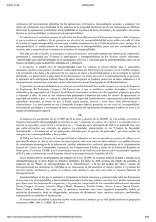 6/9/23, 14:08 NORMADOC
https://www.hacienda.gob.es/DocLeyes/REPOSITORIO NORMATIVA/83409.htm 8/11
condiciones de licenciamiento aplicables (de las aplicaciones informáticas, documentación asociada, y cualquier otro
objeto de información cuya titularidad de los derechos de la propiedad intelectual sea de una Administración Pública);
directorios de aplicaciones reutilizables; interoperabilidad en la política de firma electrónica y de certificados; las normas
técnicas de interoperabilidad; e instrumentos de interoperabilidad.
En relación con la normativa europea, la aplicación del futuro Reglamento del Parlamento Europeo y del Consejo por
el que se establecen medidas a fin de garantizar un alto nivel de interoperabilidad del sector público en toda la Unión
(Ley sobre la Europa Interoperable) suscitará retos el ámbito transfronterizo de la Unión en relación con el enfoque de la
interoperabilidad, el establecimiento de una gobernanza de la interoperabilidad, junto con una comunidad para la
cuestión, más la creación de un ecosistema de soluciones de interoperabilidad.
Para esta tarea de evolución, así como para su aplicación práctica, convendrá mantener las dinámicas de cooperación,
gobernanza y comunidad que favorecen la participación y corresponsabilidad de los diversos actores interesados.
También habrá que seguir progresando en las capacidades, servicios y soluciones para la Interoperabilidad, junto con los
recursos necesarios para su desarrollo, implantación y aplicación.
A lo anterior se añaden retos de interoperabilidad como los relativos al sistema técnico para el intercambio
automático de datos o documentos en relación con la implementación del principio de solo una vez en el ámbito europeo;
a la orientación a los datos y la realización de los espacios de datos; a la identidad digital; a las tecnologías de registro
distribuido; a la preservación a largo plazo de los documentos y los datos; así como a la automatización de los procesos,
la aplicación de la inteligencia artificial (flujos de datos, integración de modelos, protección de datos, estándares), o la
integración con componentes elementales de las infraestructuras de servicios digitales en el Mercado Interior.
En particular, la interoperabilidad será un elemento esencial del futuro Ciberescudo Europeo, previsto en la Propuesta
de Reglamento del Parlamento Europeo y del Consejo por el que se establecen medidas destinadas a reforzar la
solidaridad y las capacidades en la Unión a fin de detectar amenazas e incidentes de ciberseguridad, prepararse para ellos
y responder a ellos. Se trata de una infraestructura paneuropea compuesta por todos los centros de operaciones de
seguridad nacionales y por los centros de operaciones de seguridad transfronterizos, interconectados para desarrollar
capacidades avanzadas, al objeto de que la Unión pueda detectar, analizar y tratar datos sobre ciberamenazas y
ciberincidentes. Los participantes en este Ciberescudo Europeo deberán garantizar un alto nivel de interoperabilidad,
incluyendo lo que respecta a los formatos de datos, la taxonomía, las herramientas de tratamiento y análisis de datos y los
canales de comunicación seguros.
IX
La manera en la que primero la Ley 11/2007, de 22 de junio, y después la Ley 40/2015, de 1 de octubre, se refieren al
Esquema Nacional de Interoperabilidad en términos de que “comprende el conjunto de criterios y recomendaciones en
materia de seguridad, conservación y normalización …” revela que en la concepción de ENI no se partía de cero, sino
que cabía aprovechar una colección de aspectos ya explorados anteriormente en los “Criterios de Seguridad,
Normalización y Conservación de las aplicaciones utilizadas para el ejercicio de potestades”, así como asentar las
sinergias entre la interoperabilidad y la seguridad.
El ENI y sus Normas Técnicas de Interoperabilidad se elaboraron en los correspondientes grupos de trabajo con la
participación directa de más de doscientos cincuenta expertos, más otros tantos de forma indirecta, con perfiles diversos
de conocimiento (tecnologías de la información, jurídico, administrativo, archivos), provenientes de la Administración
General del Estado, las Comunidades Autónomas, las Corporaciones Locales a través de la Federación Española de
Municipios y Provincias (FEMP) y las Universidades a través de la Conferencia de Rectores de Universidades Españolas
(CRUE), más la colaboración con el Esquema Judicial de Interoperabilidad y Seguridad (EJIS).
En los trabajos previos de preparación del borrador de la Ley 11/2007 ya se prestó atención al papel y enfoque de la
interoperabilidad en su texto desde los primeros momentos. En otoño de 2006 hicimos una prueba de concepto, la
redacción de un “Marco de Interoperabilidad de la Administración” a la luz del modelo del Marco Europeo de
Interoperabilidad que demostrara la viabilidad de un instrumento de tal naturaleza en nuestro ámbito. El resultado del
ejercicio resultó satisfactorio y asentó la confianza para abordar lo que sería más tarde el Esquema Nacional de
Interoperabilidad.
Siguieron trabajos en los que se analizaron y compararon de forma minuciosa y pormenorizada todos los documentos
de tipo marco de interoperabilidad y documentación asociada o similar que pudimos encontrar en el ámbito internacional
para diseccionar los elementos de composición y forjarnos una comprensión de los contenidos habitualmente abarcados
(Unión Europea, Alemania, Australia, Bélgica, Brasil, Dinamarca, Estados Unidos, Estonia, Francia, Nueva Zelanda,
Reino Unido y Sudáfrica). Para cada caso, se analizaron cuestiones tales como organismo responsable, ámbito de
aplicación, destinatarios, nivel de obligatoriedad, estructura del documento, áreas temáticas abarcadas, conformidad,
tratamiento de los estándares y reutilización.
El mismo criterio de análisis se aplicaba a todos los documentos y trabajos que se iban produciendo en los programas
comunitarios IDA, IDA II, IDABC, ISA e ISA2.
 