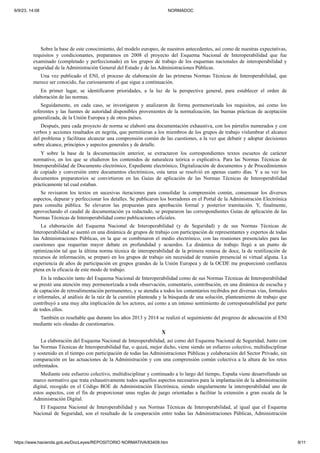 6/9/23, 14:08 NORMADOC
https://www.hacienda.gob.es/DocLeyes/REPOSITORIO NORMATIVA/83409.htm 9/11
Sobre la base de este conocimiento, del modelo europeo, de nuestros antecedentes, así como de nuestras expectativas,
requisitos y condicionantes, preparamos en 2008 el proyecto del Esquema Nacional de Interoperabilidad que fue
examinado (completado y perfeccionado) en los grupos de trabajo de los esquemas nacionales de interoperabilidad y
seguridad de la Administración General del Estado y de las Administraciones Públicas.
Una vez publicado el ENI, el proceso de elaboración de las primeras Normas Técnicas de Interoperabilidad, que
merece ser conocido, fue curiosamente el que sigue a continuación.
En primer lugar, se identificaron prioridades, a la luz de la perspectiva general, para establecer el orden de
elaboración de las normas.
Seguidamente, en cada caso, se investigaron y analizaron de forma pormenorizada los requisitos, así como los
referentes y las fuentes de autoridad disponibles provenientes de la normalización, las buenas prácticas de aceptación
generalizada, de la Unión Europea y de otros países.
Después, para cada proyecto de norma se elaboró una documentación exhaustiva, con los párrafos numerados y con
verbos y acciones resaltados en negrita, que permitieran a los miembros de los grupos de trabajo vislumbrar el alcance
del problema y facilitase alcanzar una comprensión común de las cuestiones, a la vez que debatir y adoptar decisiones
sobre alcance, principios y aspectos generales y de detalle.
Y sobre la base de la documentación anterior, se extractaron los correspondientes textos escuetos de carácter
normativo, en los que se eludieron los contenidos de naturaleza teórica o explicativa. Para las Normas Técnicas de
Interoperabilidad de Documento electrónico, Expediente electrónico, Digitalización de documentos y de Procedimientos
de copiado y conversión entre documentos electrónicos, esta tarea se resolvió en apenas cuatro días. Y a su vez los
documentos preparatorios se convirtieron en las Guías de aplicación de las Normas Técnicas de Interoperabilidad
prácticamente tal cual estaban.
Se revisaron los textos en sucesivas iteraciones para consolidar la comprensión común, consensuar los diversos
aspectos, depurar y perfeccionar los detalles. Se publicaron los borradores en el Portal de la Administración Electrónica
para consulta pública. Se elevaron las propuestas para aprobación formal y posterior tramitación. Y, finalmente,
aprovechando el caudal de documentación ya redactado, se prepararon las correspondientes Guías de aplicación de las
Normas Técnicas de Interoperabilidad como publicaciones oficiales.
La elaboración del Esquema Nacional de Interoperabilidad (y de Seguridad) y de sus Normas Técnicas de
Interoperabilidad se asentó en una dinámica de grupos de trabajo con participación de representantes y expertos de todas
las Administraciones Públicas, en la que se combinaron el medio electrónico, con las reuniones presenciales para las
cuestiones que requerían mayor debate en profundidad y acuerdos. La dinámica de trabajo llegó a un punto de
optimización tal que la última norma técnica de interoperabilidad de la primera remesa de doce, la de reutilización de
recursos de información, se preparó en los grupos de trabajo sin necesidad de reunión presencial ni virtual alguna. La
experiencia de años de participación en grupos grandes de la Unión Europea y de la OCDE me proporcionó confianza
plena en la eficacia de este modo de trabajo.
En la redacción tanto del Esquema Nacional de Interoperabilidad como de sus Normas Técnicas de Interoperabilidad
se prestó una atención muy pormenorizada a toda observación, comentario, contribución, en una dinámica de escucha y
de captación de retroalimentación permanentes, y se atendía a todos los comentarios recibidos por diversas vías, formales
e informales, al análisis de la raíz de la cuestión planteada y la búsqueda de una solución, planteamiento de trabajo que
contribuyó a una muy alta implicación de los actores, así como a un intenso sentimiento de corresponsabilidad por parte
de todos ellos.
También es reseñable que durante los años 2013 y 2014 se realizó el seguimiento del progreso de adecuación al ENI
mediante seis oleadas de cuestionarios.
X
La elaboración del Esquema Nacional de Interoperabilidad, así como del Esquema Nacional de Seguridad, Junto con
las Normas Técnicas de Interoperabilidad fue, o quizá, mejor dicho, viene siendo un esfuerzo colectivo, multidisciplinar
y sostenido en el tiempo con participación de todas las Administraciones Públicas y colaboración del Sector Privado, sin
comparación en las actuaciones de la Administración y con una comprensión común colectiva a la altura de los retos
enfrentados.
Mediante este esfuerzo colectivo, multidisciplinar y continuado a lo largo del tiempo, España viene desarrollando un
marco normativo que trata exhaustivamente todos aquellos aspectos necesarios para la implantación de la administración
digital, recogido en el Código BOE de Administración Electrónica, siendo singularmente la interoperabilidad uno de
estos aspectos, con el fin de proporcionar unas reglas de juego orientadas a facilitar la extensión a gran escala de la
Administración Digital.
El Esquema Nacional de Interoperabilidad y sus Normas Técnicas de Interoperabilidad, al igual que el Esquema
Nacional de Seguridad, son el resultado de la cooperación entre todas las Administraciones Públicas, Administración
 