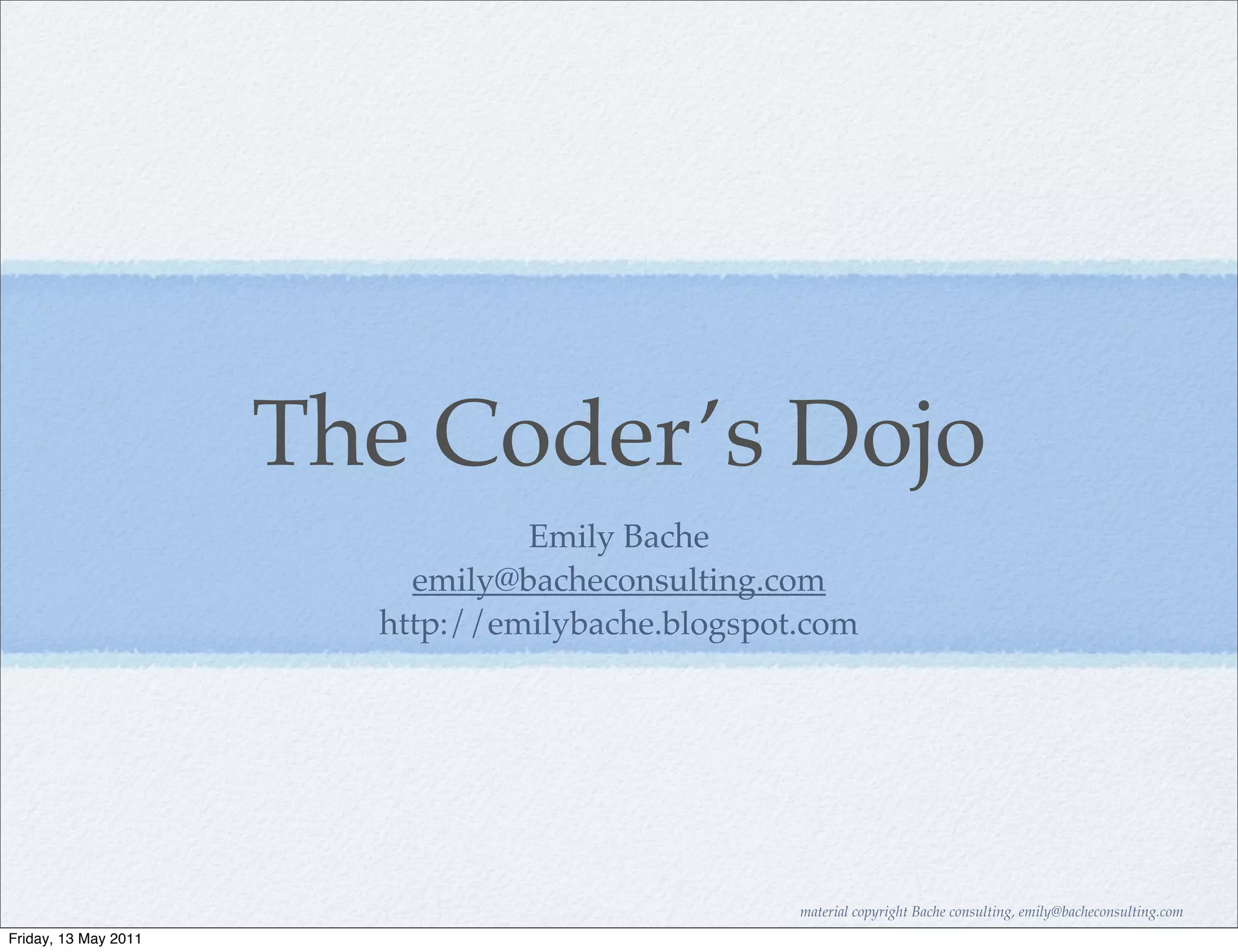 The Coder’s Dojo
                                 Emily Bache
                          emily@bacheconsulting.com
                        http://emilybache.blogspot.com




                                                  material copyright Bache consulting, emily@bacheconsulting.com
Friday, 13 May 2011
 