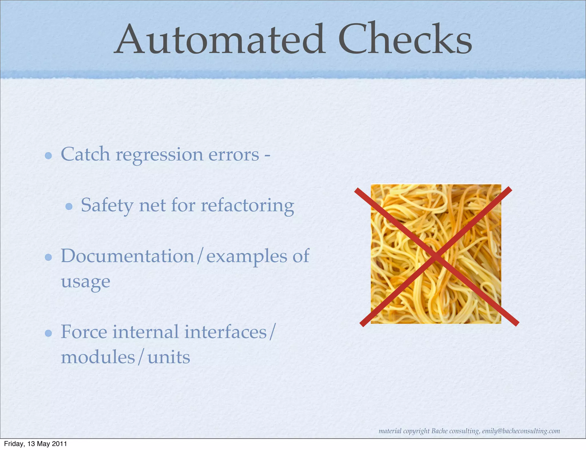 Automated Checks

                Catch regression errors -

                      Safety net for refactoring

                Documentation/examples of
                usage

                Force internal interfaces/
                modules/units


                                                   material copyright Bache consulting, emily@bacheconsulting.com
Friday, 13 May 2011
 