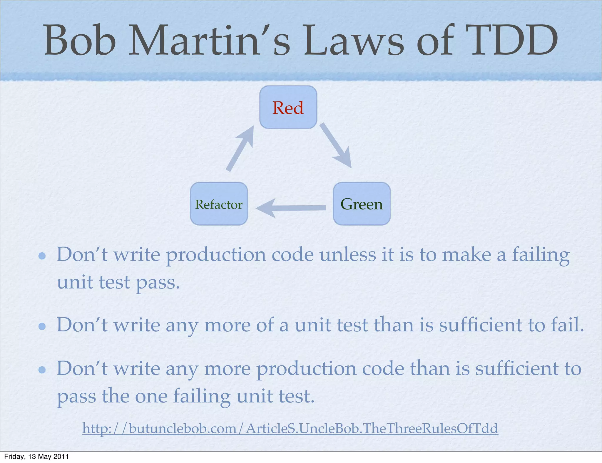 Bob Martin’s Laws of TDD
                                                Red




                                     Refactor             Green


               Don’t write production code unless it is to make a failing
               unit test pass.

               Don’t write any more of a unit test than is sufﬁcient to fail.

               Don’t write any more production code than is sufﬁcient to
               pass the one failing unit test.
                      http://butunclebob.com/ArticleS.UncleBob.TheThreeRulesOfTdd
Friday, 13 May 2011
 