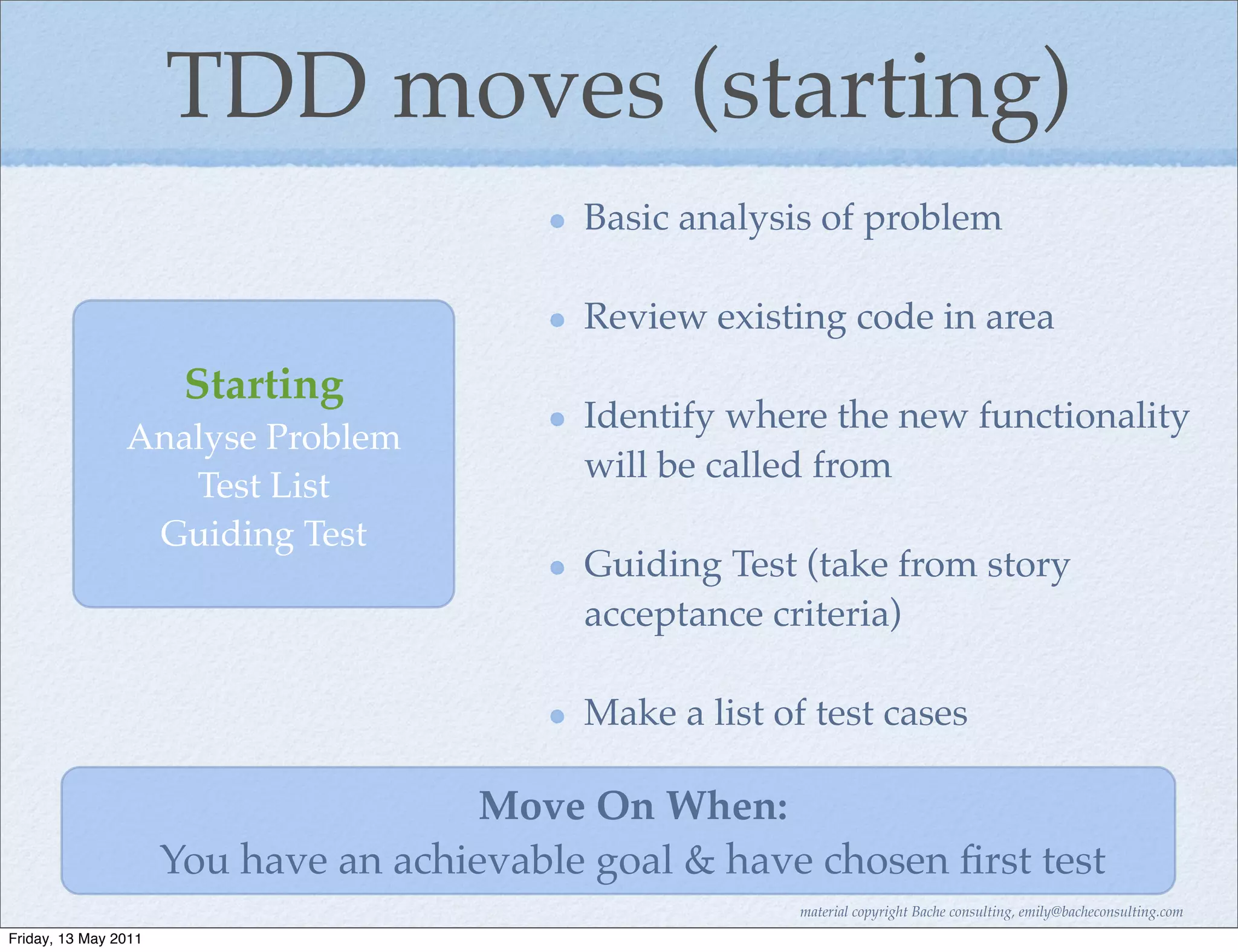 TDD moves (starting)
                                            Basic analysis of problem

                                            Review existing code in area
                       Starting
                                            Identify where the new functionality
                Analyse Problem
                                            will be called from
                   Test List
                 Guiding Test
                                            Guiding Test (take from story
                                            acceptance criteria)

                                            Make a list of test cases

                                       Move On When:
                      You have an achievable goal & have chosen ﬁrst test
                                                          material copyright Bache consulting, emily@bacheconsulting.com
Friday, 13 May 2011
 