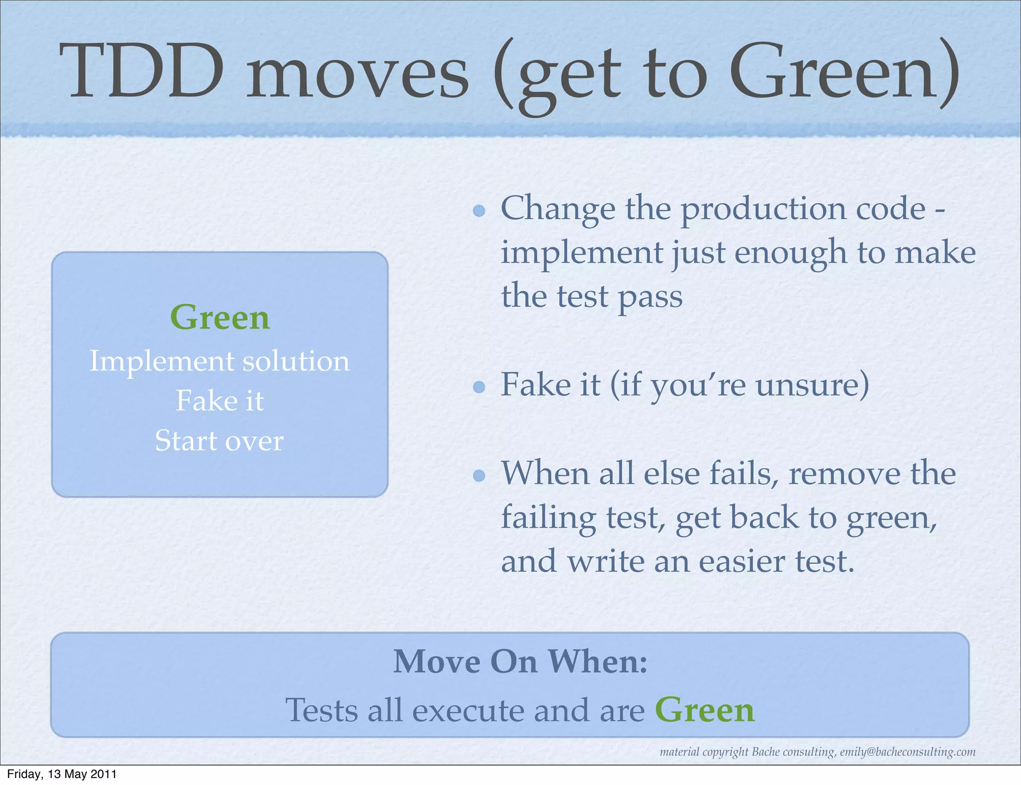 TDD moves (get to Green)
                                            Change the production code -
                                            implement just enough to make
                                            the test pass
                      Green
              Implement solution
                   Fake it                  Fake it (if you’re unsure)
                  Start over
                                            When all else fails, remove the
                                            failing test, get back to green,
                                            and write an easier test.

                                      Move On When:
                              Tests all execute and are Green
                                                       material copyright Bache consulting, emily@bacheconsulting.com
Friday, 13 May 2011
 