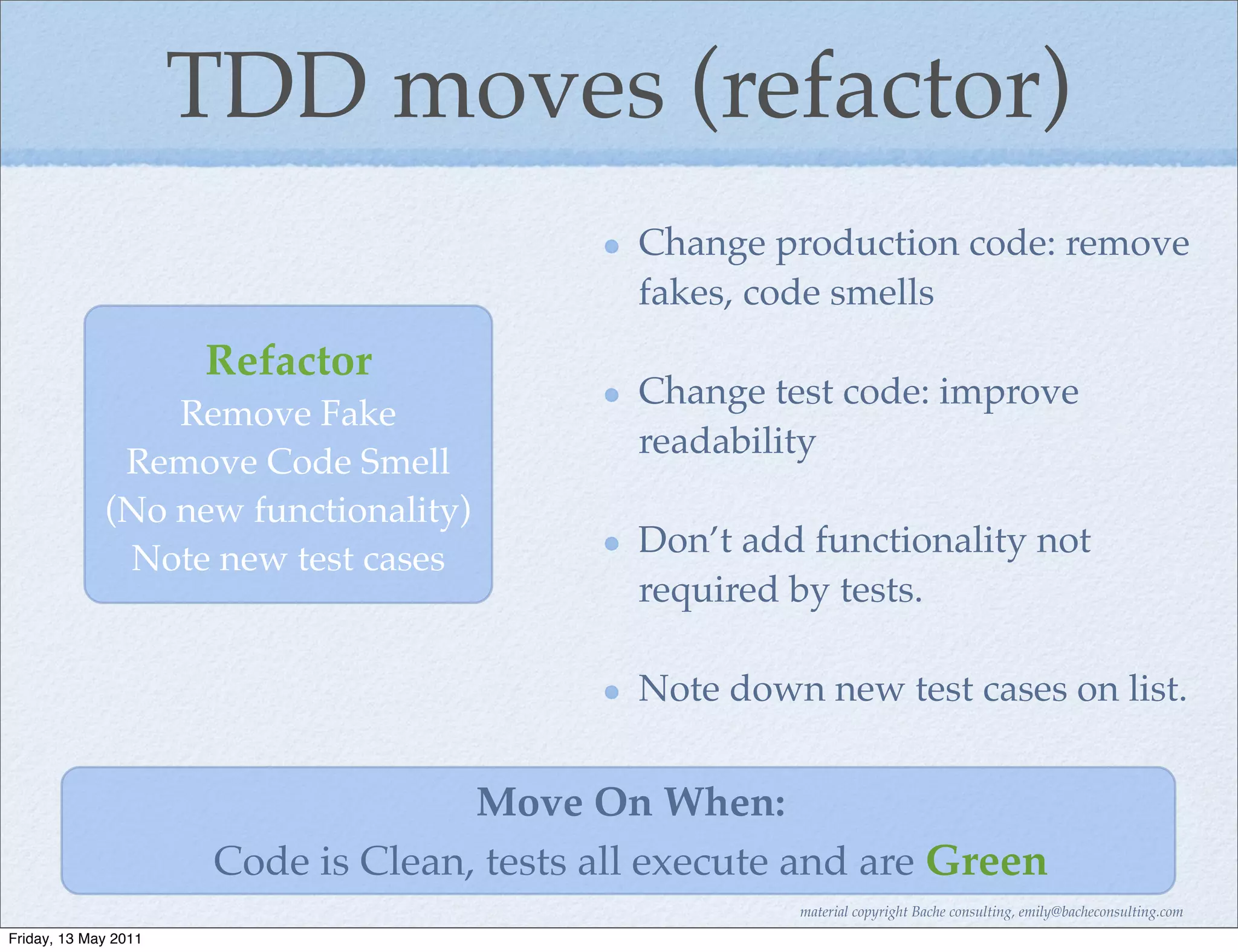 TDD moves (refactor)
                                              Change production code: remove
                                              fakes, code smells
                      Refactor
                                              Change test code: improve
                 Remove Fake
                                              readability
              Remove Code Smell
             (No new functionality)
              Note new test cases             Don’t add functionality not
                                              required by tests.

                                              Note down new test cases on list.


                                     Move On When:
                       Code is Clean, tests all execute and are Green
                                                       material copyright Bache consulting, emily@bacheconsulting.com
Friday, 13 May 2011
 
