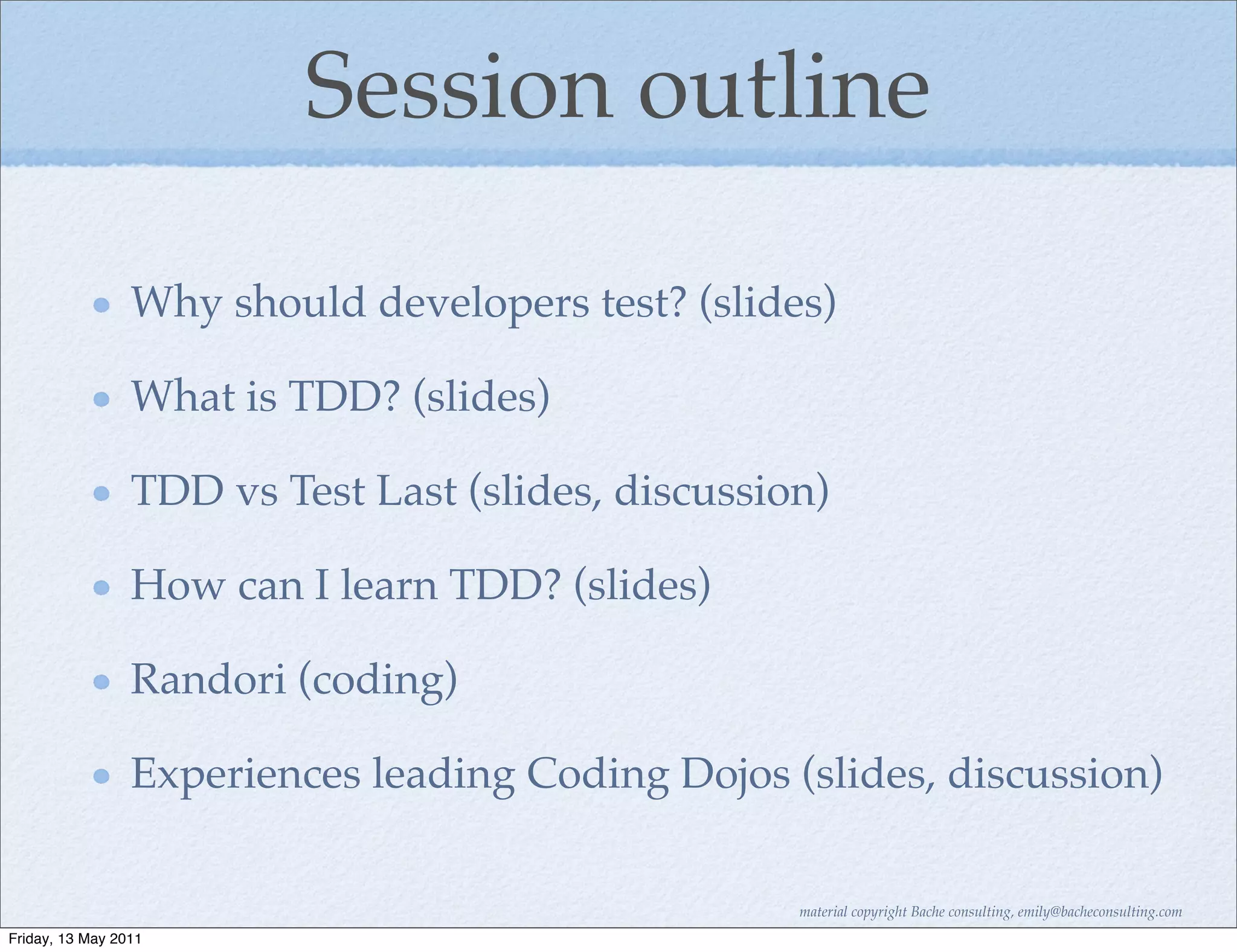 Session outline

                 Why should developers test? (slides)

                 What is TDD? (slides)

                 TDD vs Test Last (slides, discussion)

                 How can I learn TDD? (slides)

                 Randori (coding)

                 Experiences leading Coding Dojos (slides, discussion)

                                                    material copyright Bache consulting, emily@bacheconsulting.com
Friday, 13 May 2011
 