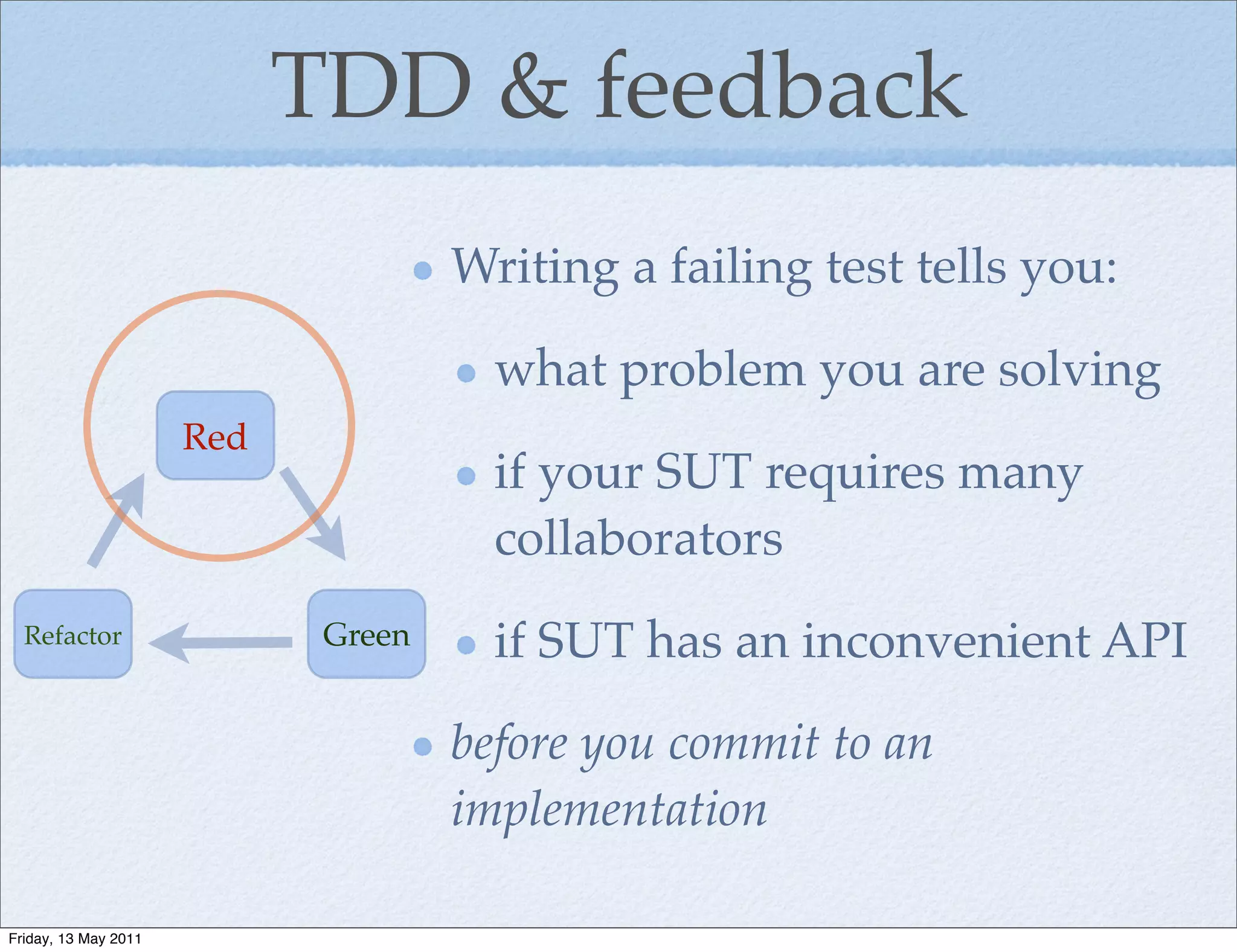 TDD & feedback
                                     Writing a failing test tells you:

                                       what problem you are solving
                      Red
                                       if your SUT requires many
                                       collaborators
  Refactor                   Green     if SUT has an inconvenient API

                                     before you commit to an
                                     implementation

Friday, 13 May 2011
 