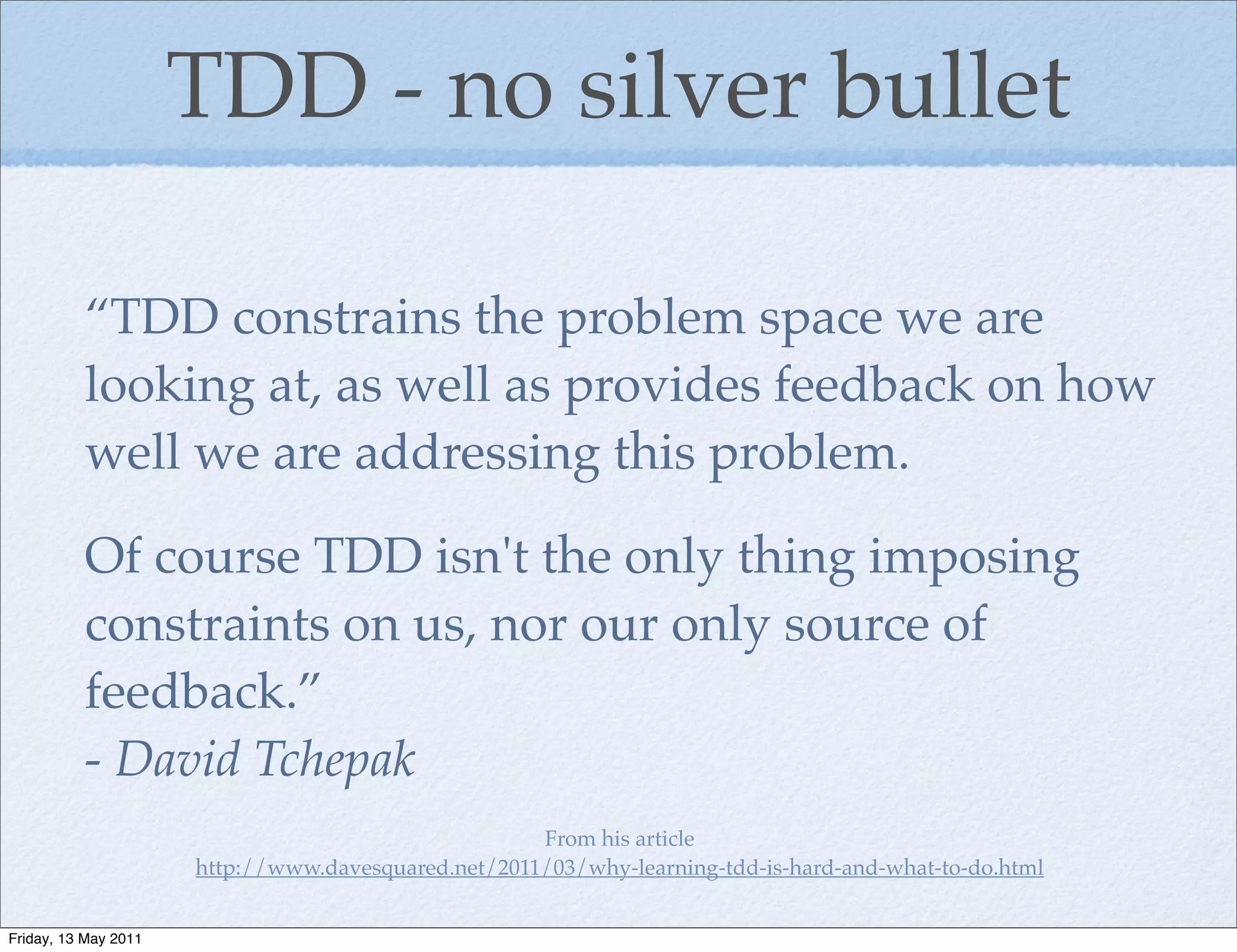 TDD - no silver bullet

          “TDD constrains the problem space we are
          looking at, as well as provides feedback on how
          well we are addressing this problem.

          Of course TDD isn't the only thing imposing
          constraints on us, nor our only source of
          feedback.”
          - David Tchepak
                                                     From his article
                      http://www.davesquared.net/2011/03/why-learning-tdd-is-hard-and-what-to-do.html


Friday, 13 May 2011
 