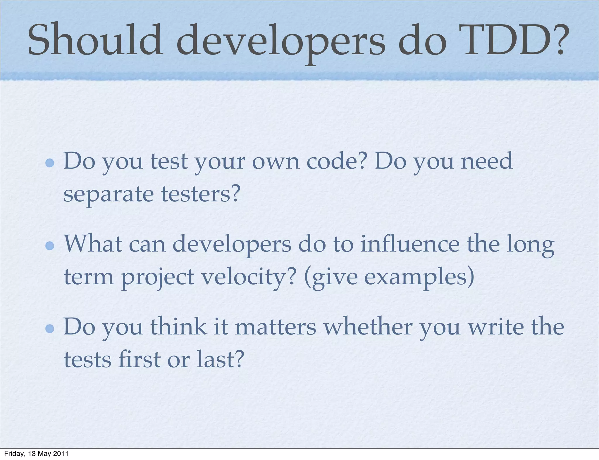 Should developers do TDD?

                 Do you test your own code? Do you need
                 separate testers?

                 What can developers do to inﬂuence the long
                 term project velocity? (give examples)

                 Do you think it matters whether you write the
                 tests ﬁrst or last?


Friday, 13 May 2011
 