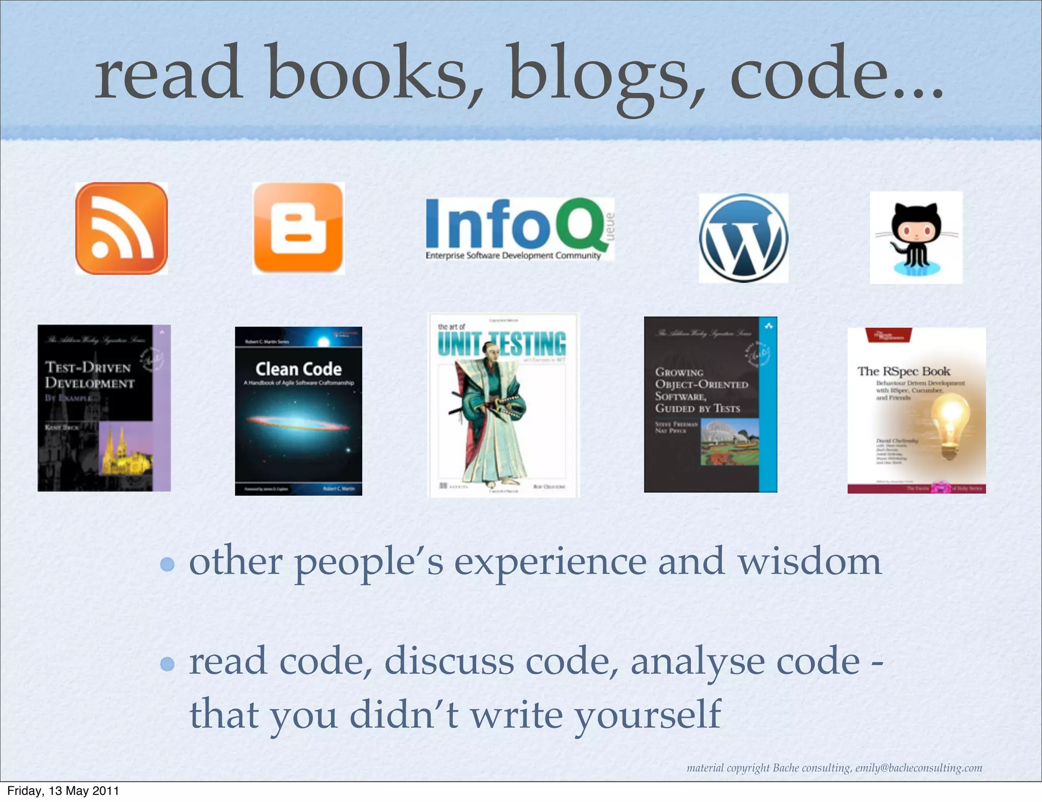 read books, blogs, code...




                      other people’s experience and wisdom

                      read code, discuss code, analyse code -
                      that you didn’t write yourself
                                                 material copyright Bache consulting, emily@bacheconsulting.com

Friday, 13 May 2011
 