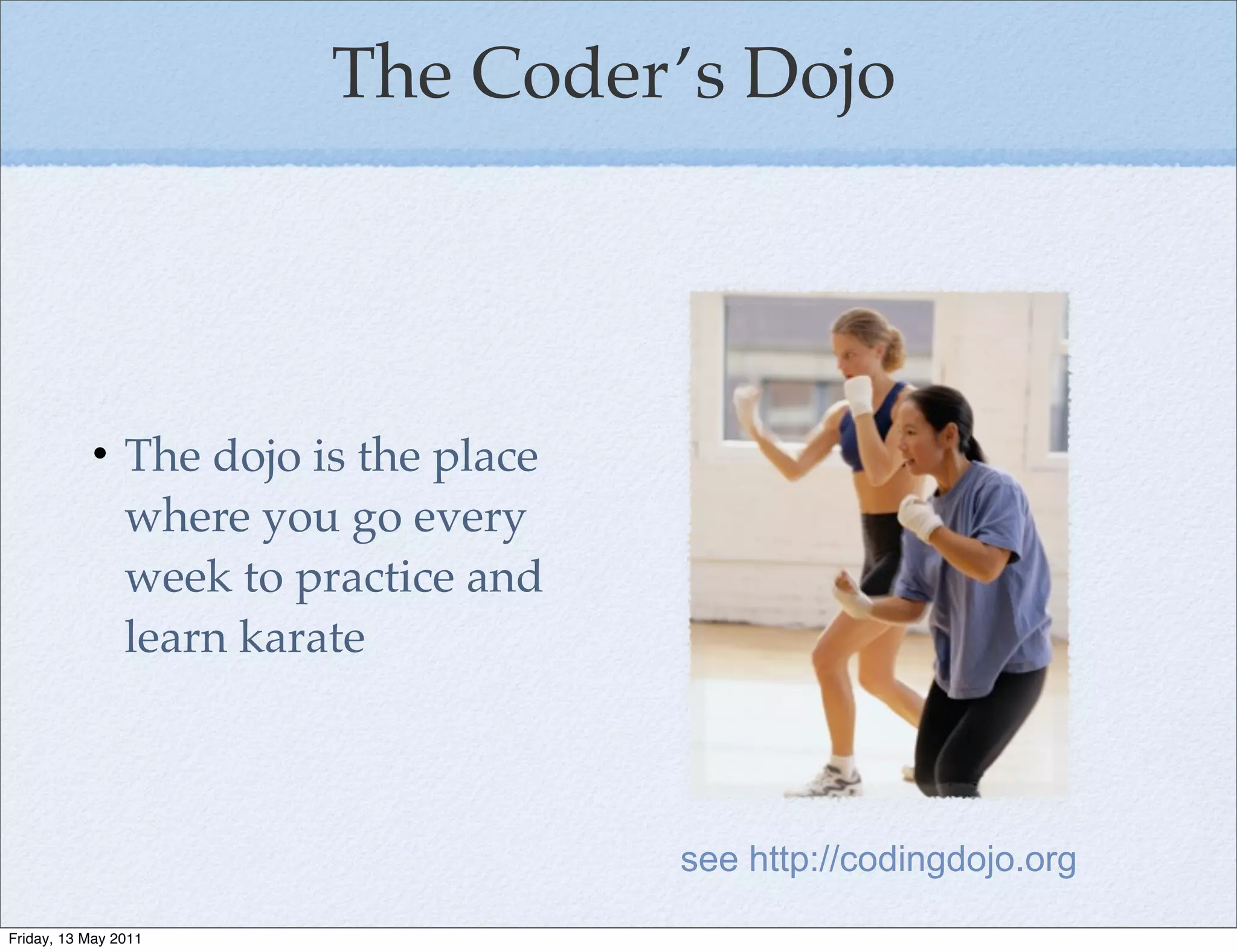 The Coder’s Dojo




           • The dojo is the place
             where you go every
             week to practice and
             learn karate



                                     see http://codingdojo.org

Friday, 13 May 2011
 