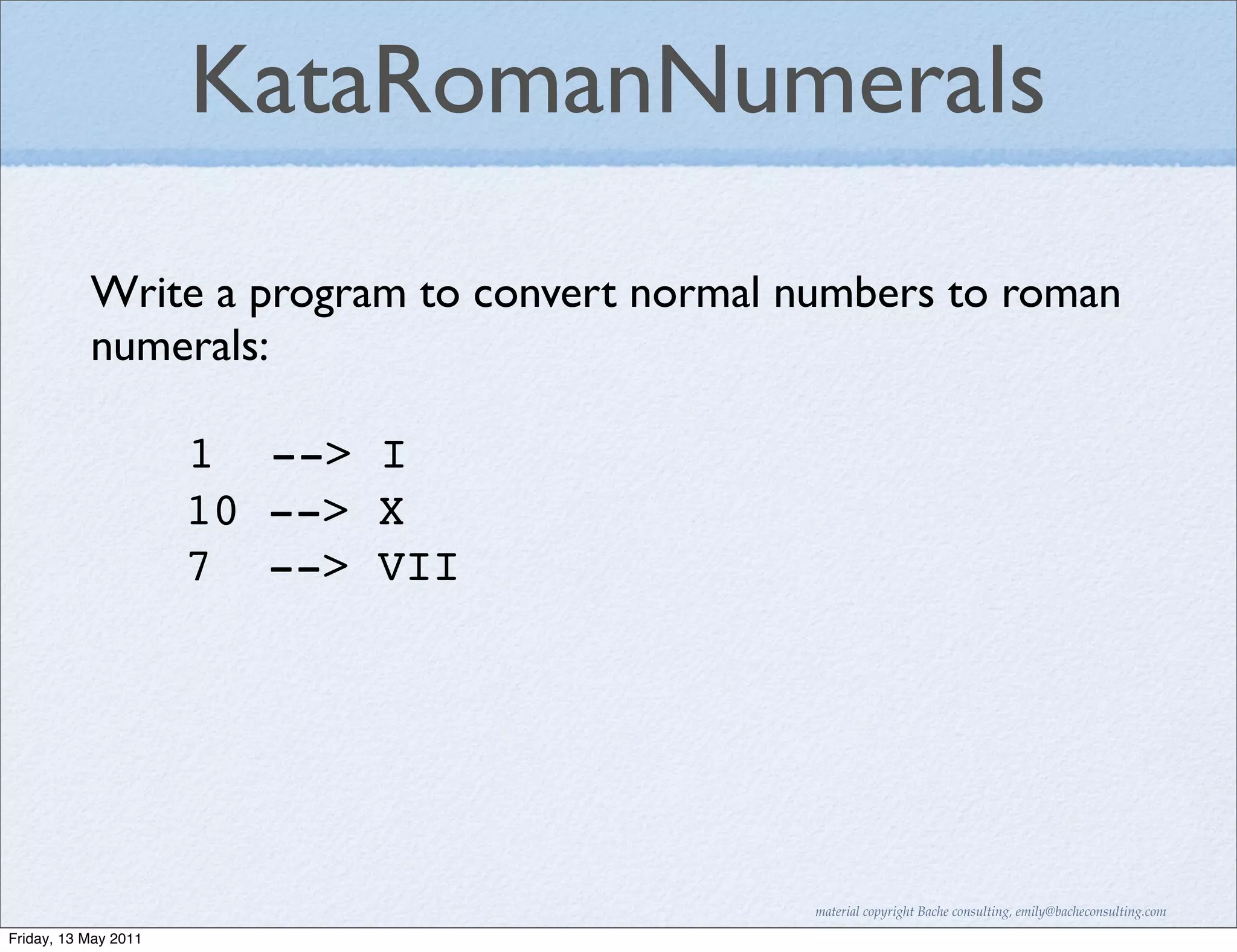 KataRomanNumerals
           Write a program to convert normal numbers to roman
           numerals:

                      1 --> I
                      10 --> X
                      7 --> VII




                                              material copyright Bache consulting, emily@bacheconsulting.com

Friday, 13 May 2011
 