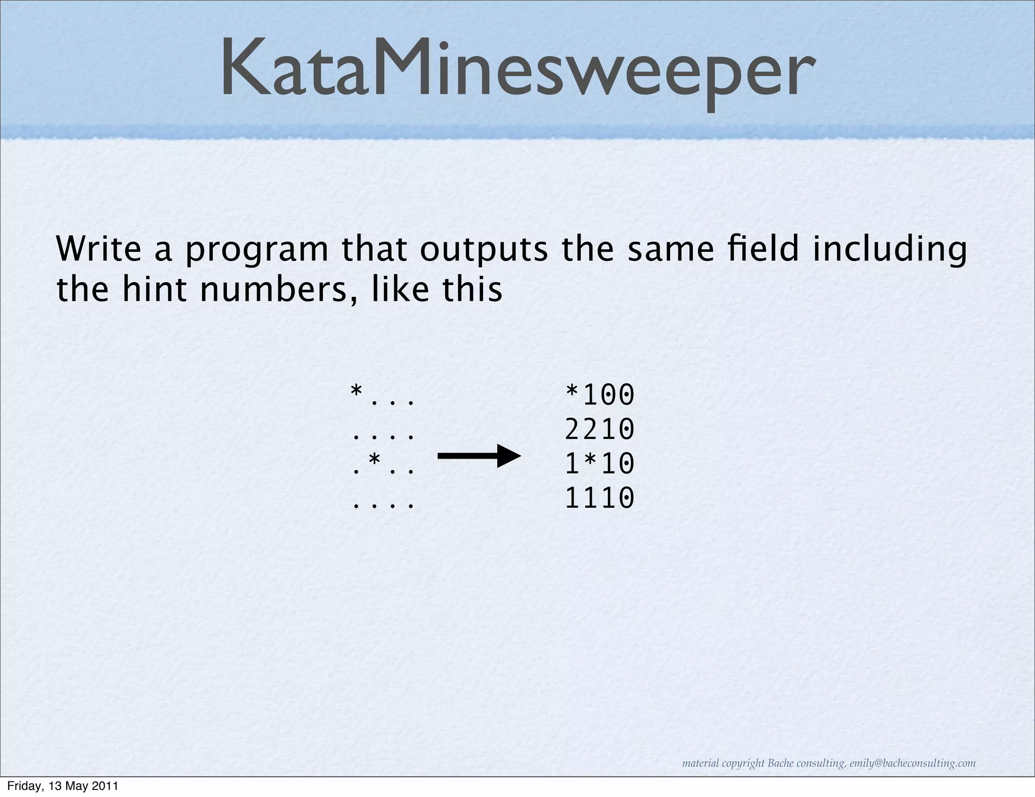 KataMinesweeper

        Write a program that outputs the same ﬁeld including
        the hint numbers, like this

                         *...       *100
                         ....       2210
                         .*..       1*10
                         ....       1110




                                           material copyright Bache consulting, emily@bacheconsulting.com

Friday, 13 May 2011
 
