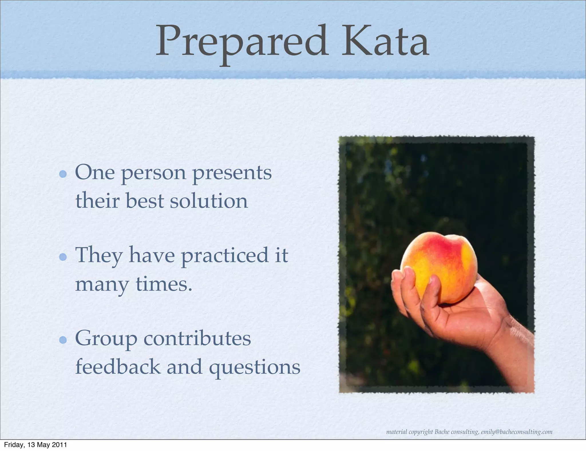 Prepared Kata

                      One person presents
                      their best solution

                      They have practiced it
                      many times.

                      Group contributes
                      feedback and questions

                                               material copyright Bache consulting, emily@bacheconsulting.com

Friday, 13 May 2011
 