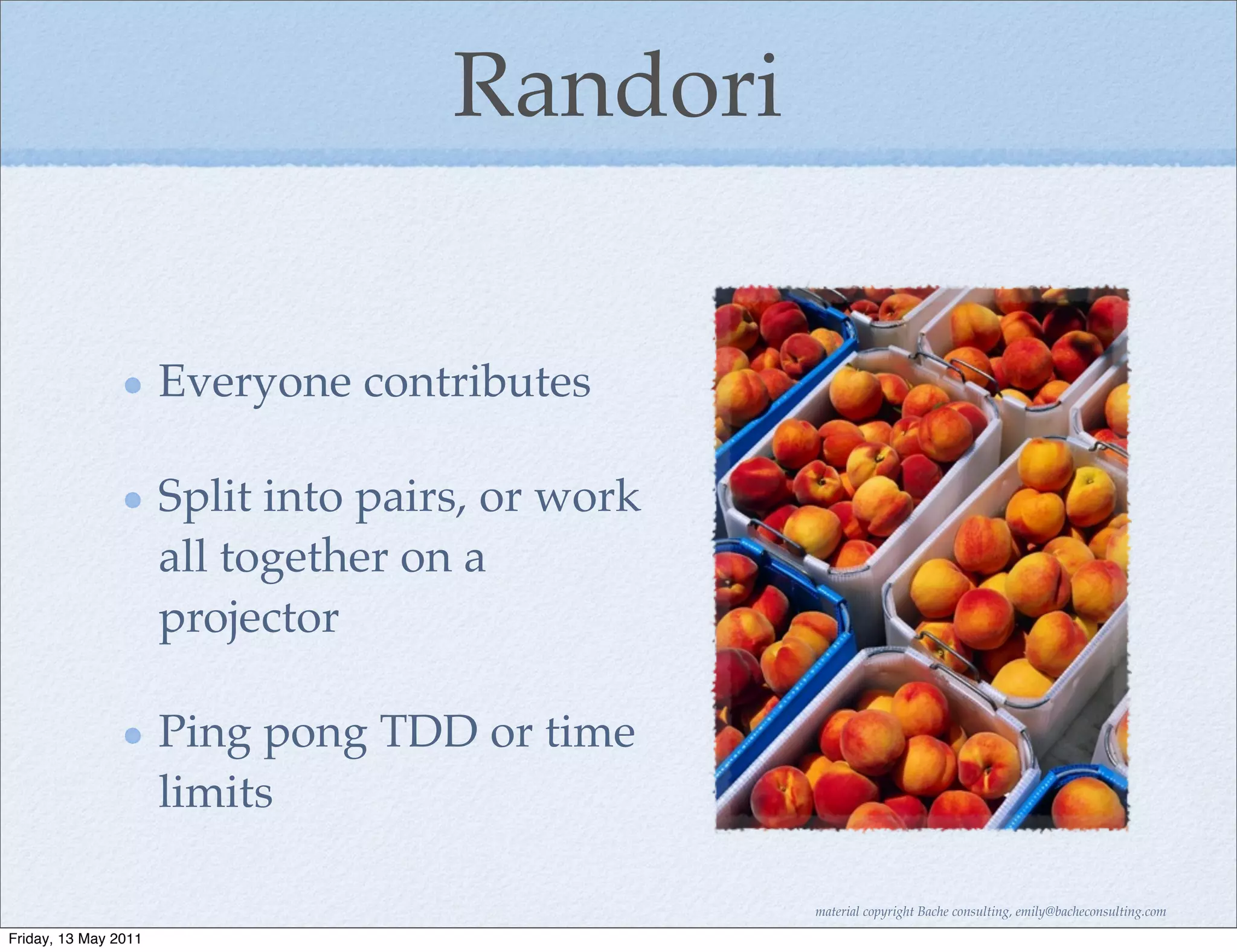 Randori


                      Everyone contributes

                      Split into pairs, or work
                      all together on a
                      projector

                      Ping pong TDD or time
                      limits

                                                  material copyright Bache consulting, emily@bacheconsulting.com

Friday, 13 May 2011
 