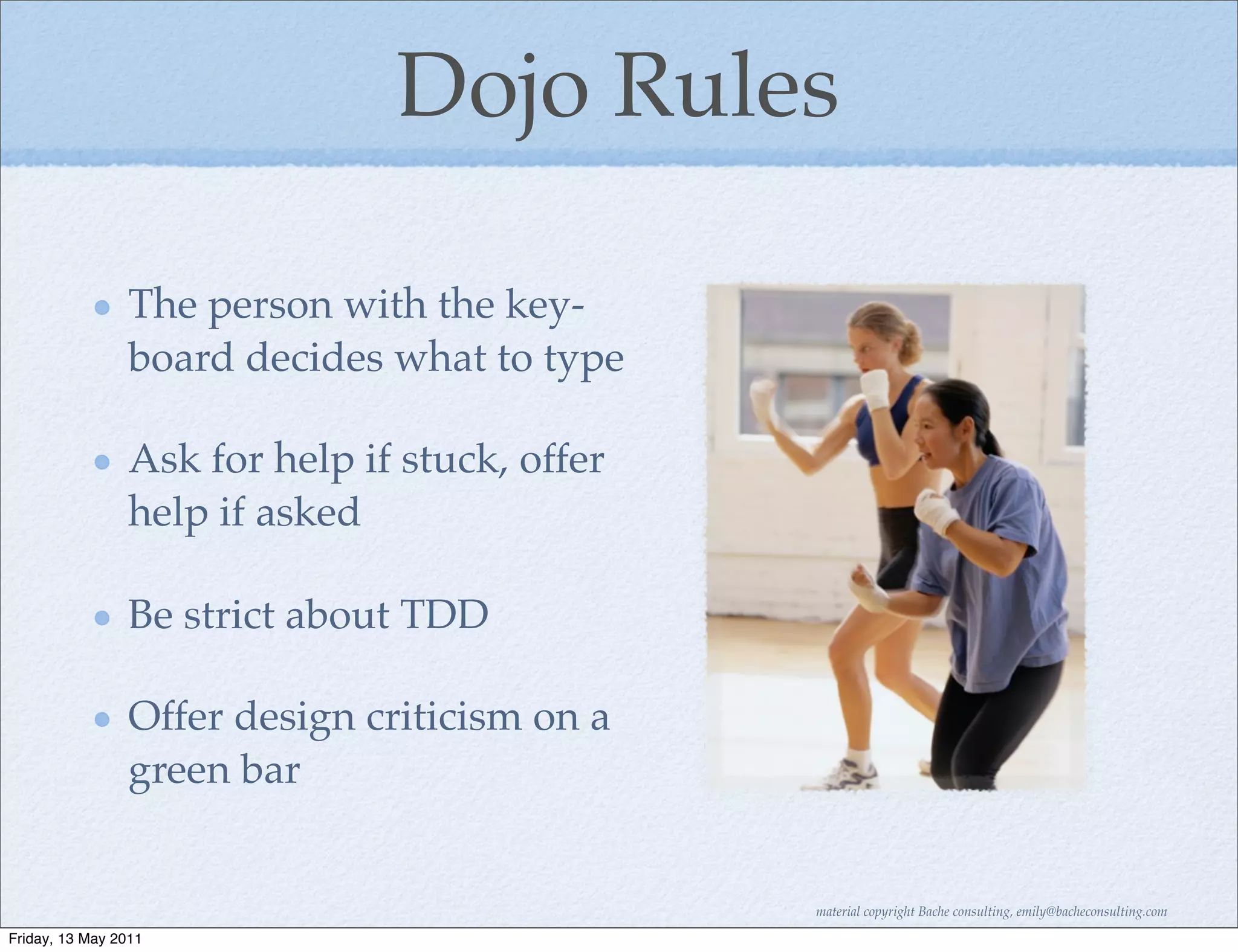 Dojo Rules

                The person with the key-
                board decides what to type

                Ask for help if stuck, offer
                help if asked

                Be strict about TDD

                Offer design criticism on a
                green bar


                                               material copyright Bache consulting, emily@bacheconsulting.com

Friday, 13 May 2011
 