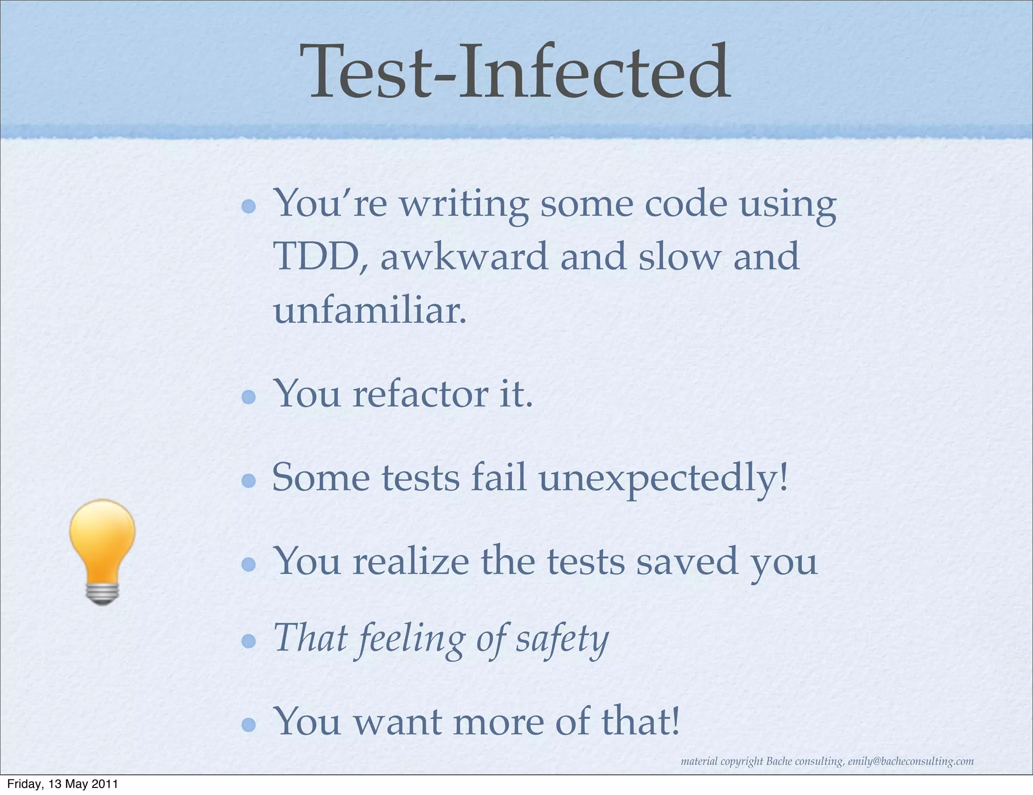 Test-Infected
                      You’re writing some code using
                      TDD, awkward and slow and
                      unfamiliar.

                      You refactor it.

                      Some tests fail unexpectedly!

                      You realize the tests saved you
                      That feeling of safety

                      You want more of that!
                                               material copyright Bache consulting, emily@bacheconsulting.com

Friday, 13 May 2011
 