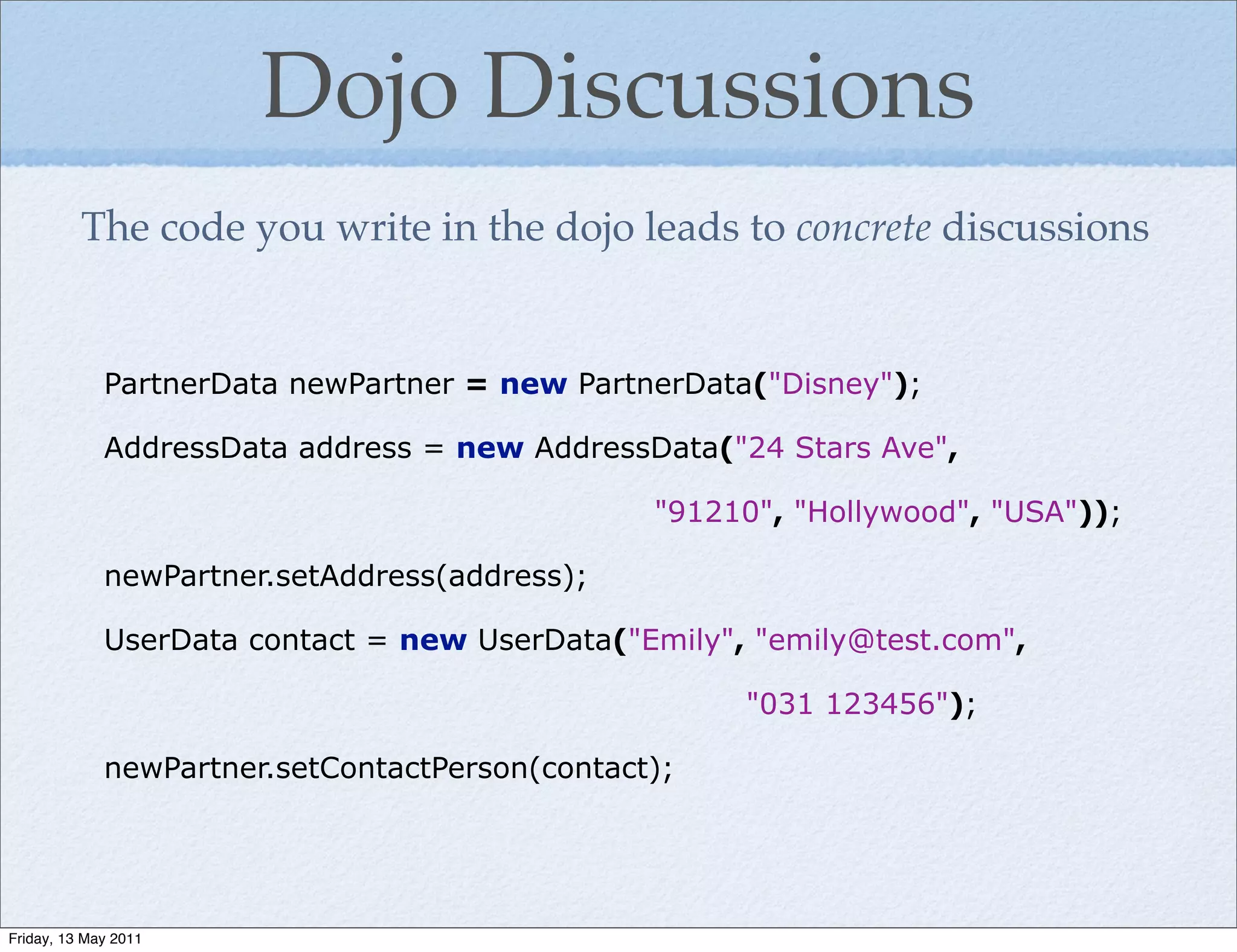Dojo Discussions
          The code you write in the dojo leads to concrete discussions


             PartnerData newPartner = new PartnerData("Disney");

             AddressData address = new AddressData("24 Stars Ave",

                                                "91210", "Hollywood", "USA"));

             newPartner.setAddress(address);

             UserData contact = new UserData("Emily", "emily@test.com",

                                                     "031 123456");

             newPartner.setContactPerson(contact);




Friday, 13 May 2011
 