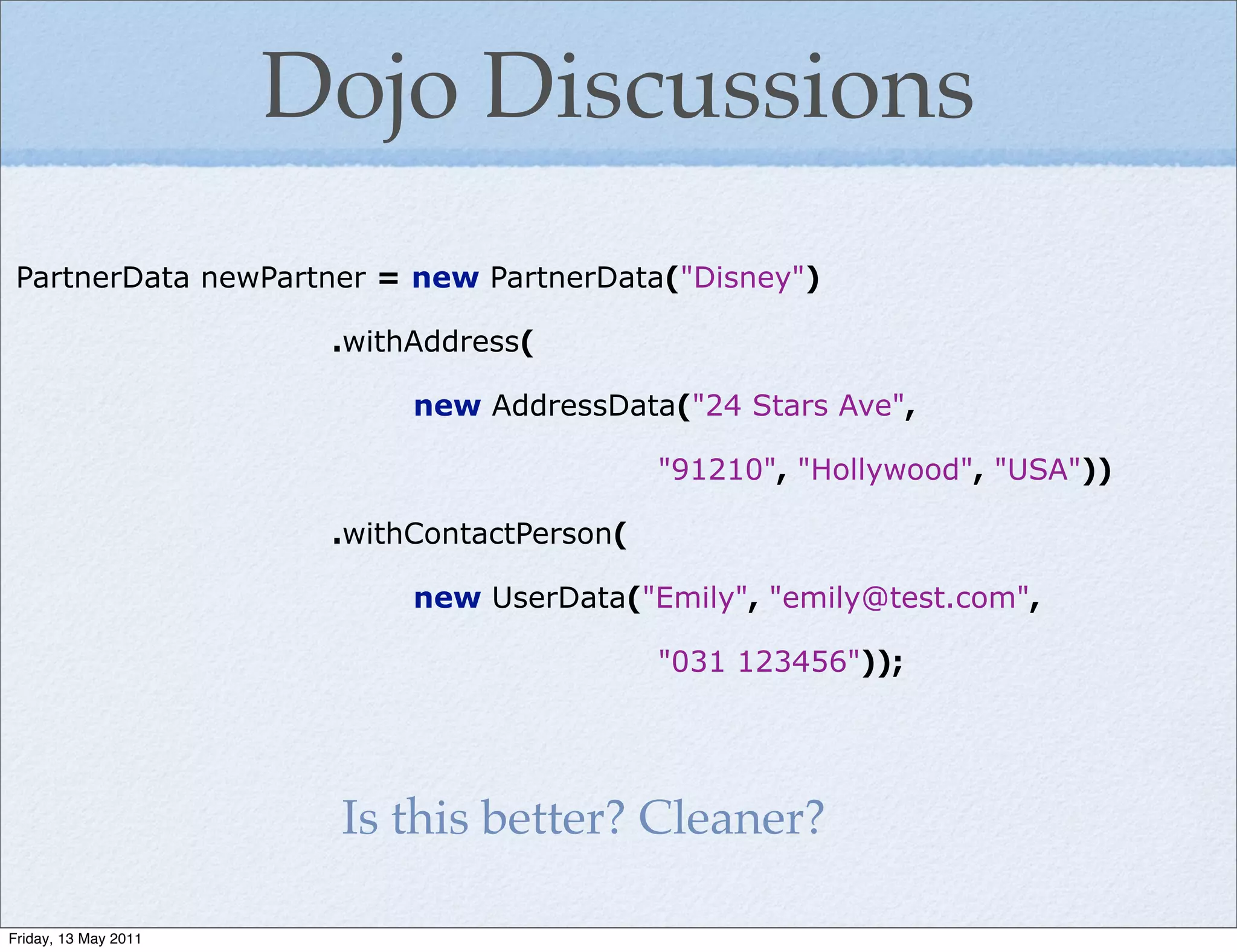 Dojo Discussions
 PartnerData newPartner = new PartnerData("Disney")

                       .withAddress(

                            new AddressData("24 Stars Ave",

                                             "91210", "Hollywood", "USA"))

                       .withContactPerson(

                            new UserData("Emily", "emily@test.com",

                                             "031 123456"));




                       Is this better? Cleaner?

Friday, 13 May 2011
 