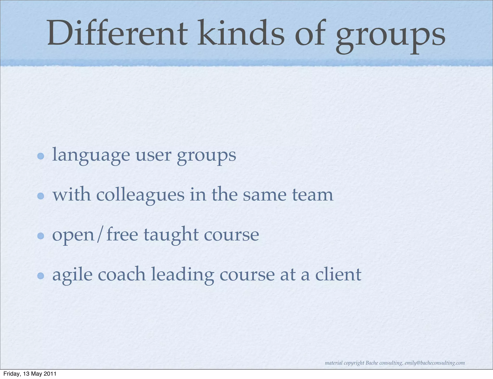 Different kinds of groups


                 language user groups

                 with colleagues in the same team

                 open/free taught course

                 agile coach leading course at a client



                                                  material copyright Bache consulting, emily@bacheconsulting.com

Friday, 13 May 2011
 