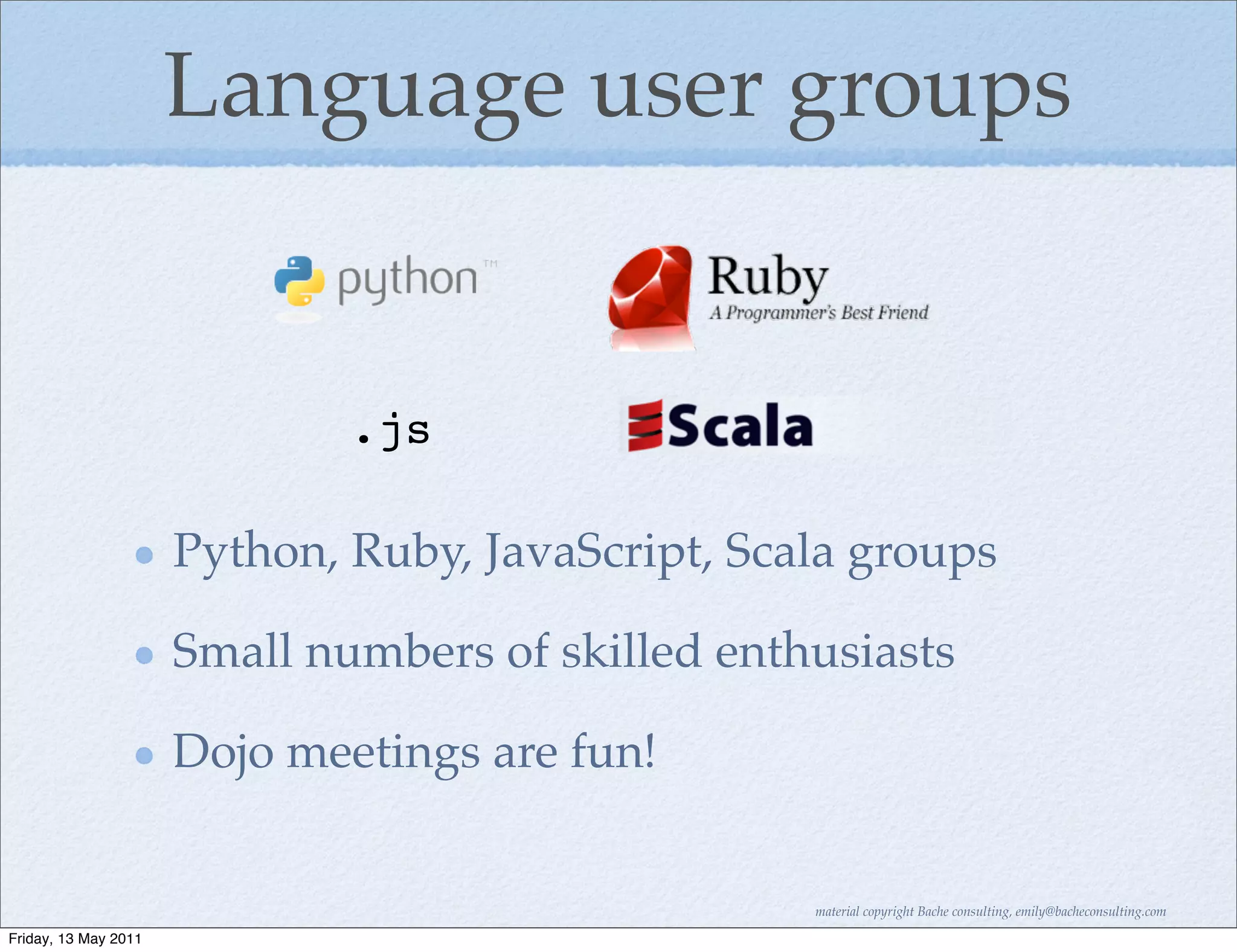 Language user groups


                              .js

                      Python, Ruby, JavaScript, Scala groups

                      Small numbers of skilled enthusiasts

                      Dojo meetings are fun!


                                                   material copyright Bache consulting, emily@bacheconsulting.com

Friday, 13 May 2011
 