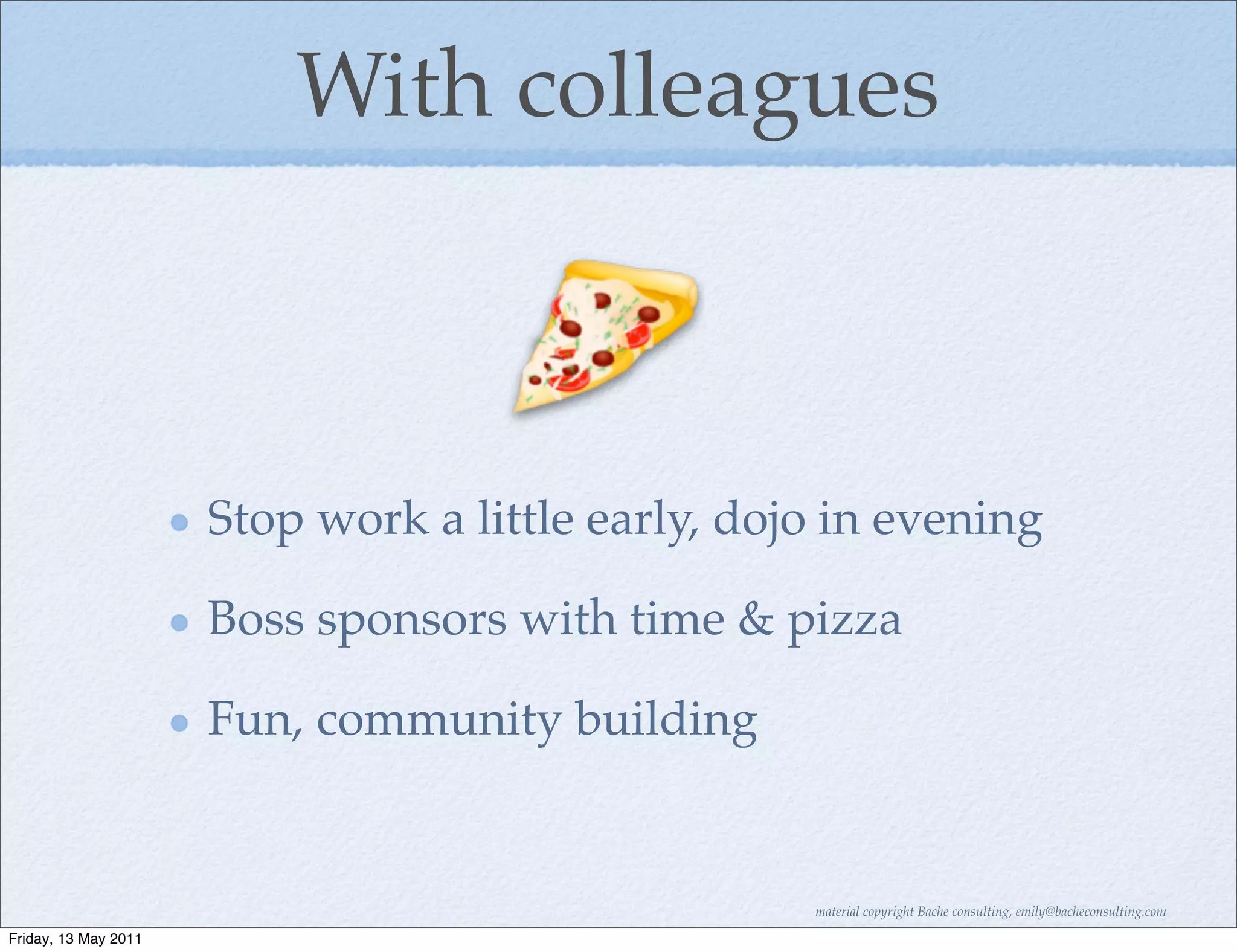 With colleagues



                      Stop work a little early, dojo in evening

                      Boss sponsors with time & pizza

                      Fun, community building


                                                   material copyright Bache consulting, emily@bacheconsulting.com

Friday, 13 May 2011
 