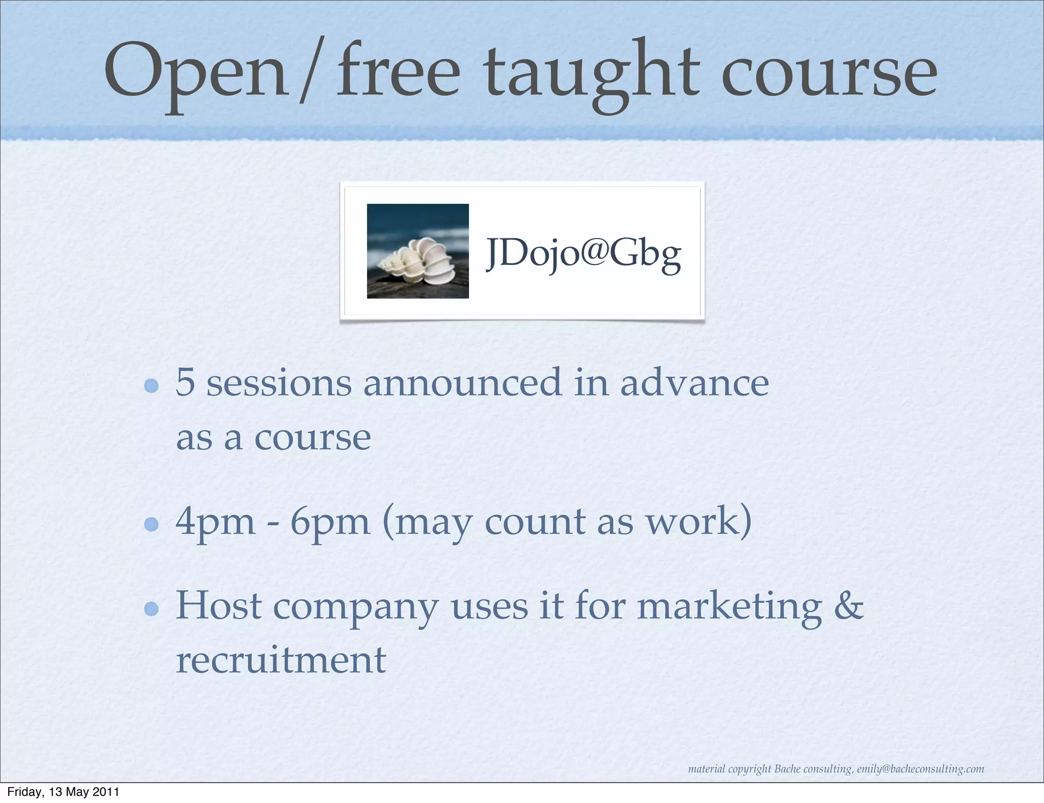 Open/free taught course

                                      JDojo@Gbg


                      5 sessions announced in advance
                      as a course

                      4pm - 6pm (may count as work)

                      Host company uses it for marketing &
                      recruitment

                                                  material copyright Bache consulting, emily@bacheconsulting.com

Friday, 13 May 2011
 